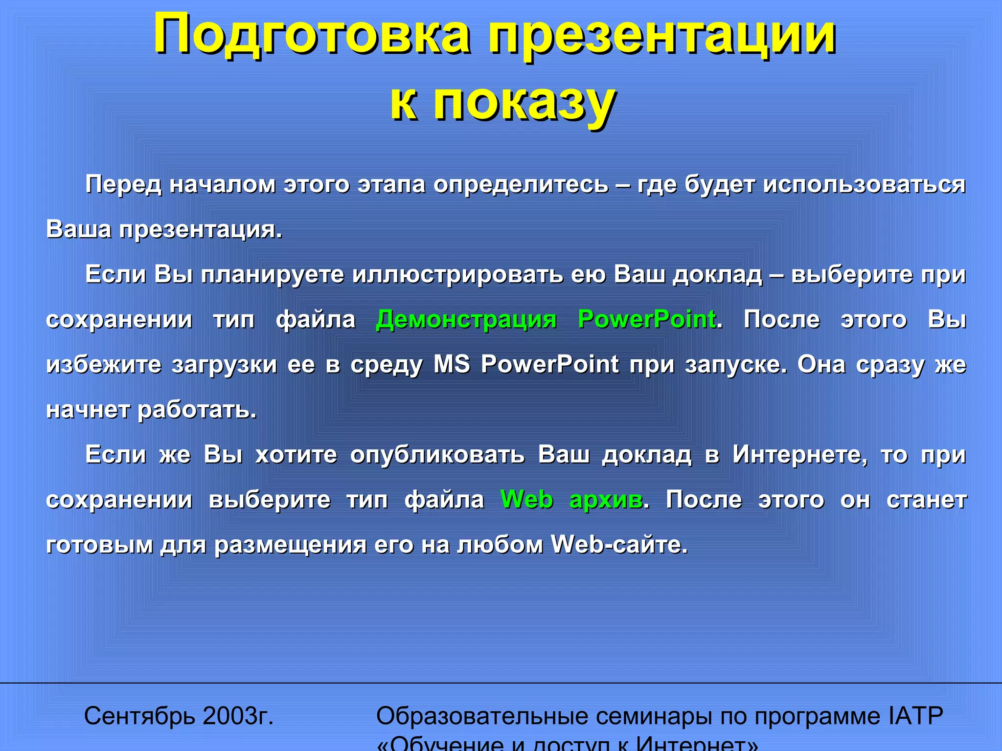 Сентябрь 2003г. Образовательные семинары по программе IATP
Подготовка презентацииПодготовка презентации
к показук показу
Перед началом этого этапа определитесь – где будет использоватьсяПеред началом этого этапа определитесь – где будет использоваться
Ваша презентация.Ваша презентация.
Если Вы планируете иллюстрировать ею Ваш доклад – выберите приЕсли Вы планируете иллюстрировать ею Ваш доклад – выберите при
сохранении тип файласохранении тип файла ДемонстрацияДемонстрация PowerPointPowerPoint. После этого Вы. После этого Вы
избежите загрузки ее в средуизбежите загрузки ее в среду MS PowerPointMS PowerPoint при запуске. Она сразу жепри запуске. Она сразу же
начнет работать.начнет работать.
Если же Вы хотите опубликовать Ваш доклад в Интернете, то приЕсли же Вы хотите опубликовать Ваш доклад в Интернете, то при
сохранении выберите тип файласохранении выберите тип файла WebWeb архивархив. После этого он станет. После этого он станет
готовым для размещения его на любомготовым для размещения его на любом Web-Web-сайте.сайте.
 
