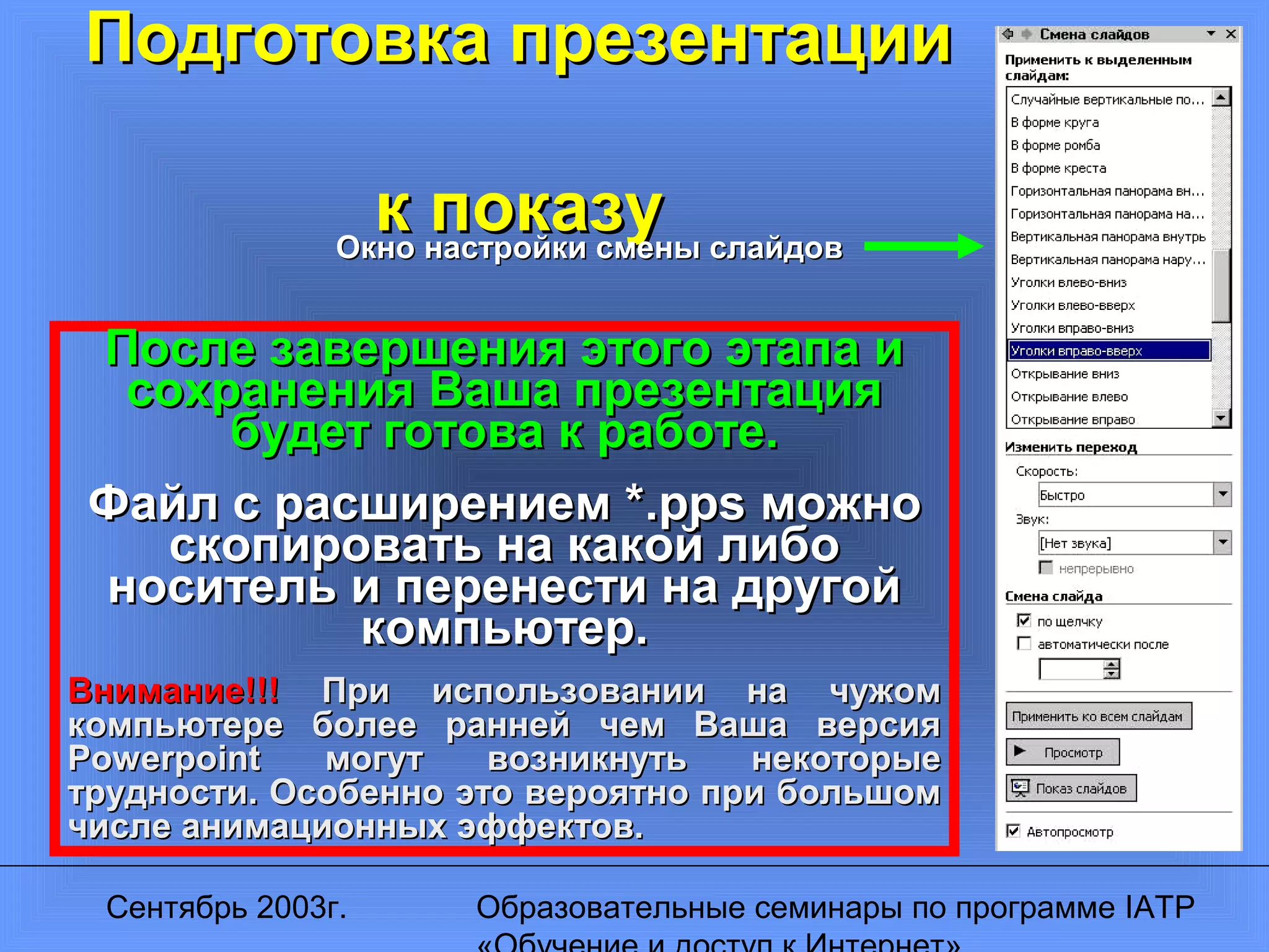 Сентябрь 2003г. Образовательные семинары по программе IATP
Подготовка презентацииПодготовка презентации
к показук показуОкно настройки смены слайдовОкно настройки смены слайдов
После завершения этого этапа иПосле завершения этого этапа и
сохранения Ваша презентациясохранения Ваша презентация
будет готова к работе.будет готова к работе.
Файл с расширением *Файл с расширением *.pps.pps можноможно
скопировать на какой либоскопировать на какой либо
носитель и перенести на другойноситель и перенести на другой
компьютер.компьютер.
Внимание!!!Внимание!!! При использовании на чужомПри использовании на чужом
компьютере более ранней чем Ваша версиякомпьютере более ранней чем Ваша версия
PowerpointPowerpoint могут возникнуть некоторыемогут возникнуть некоторые
трудности. Особенно это вероятно при большомтрудности. Особенно это вероятно при большом
числе анимационных эффектов.числе анимационных эффектов.
 