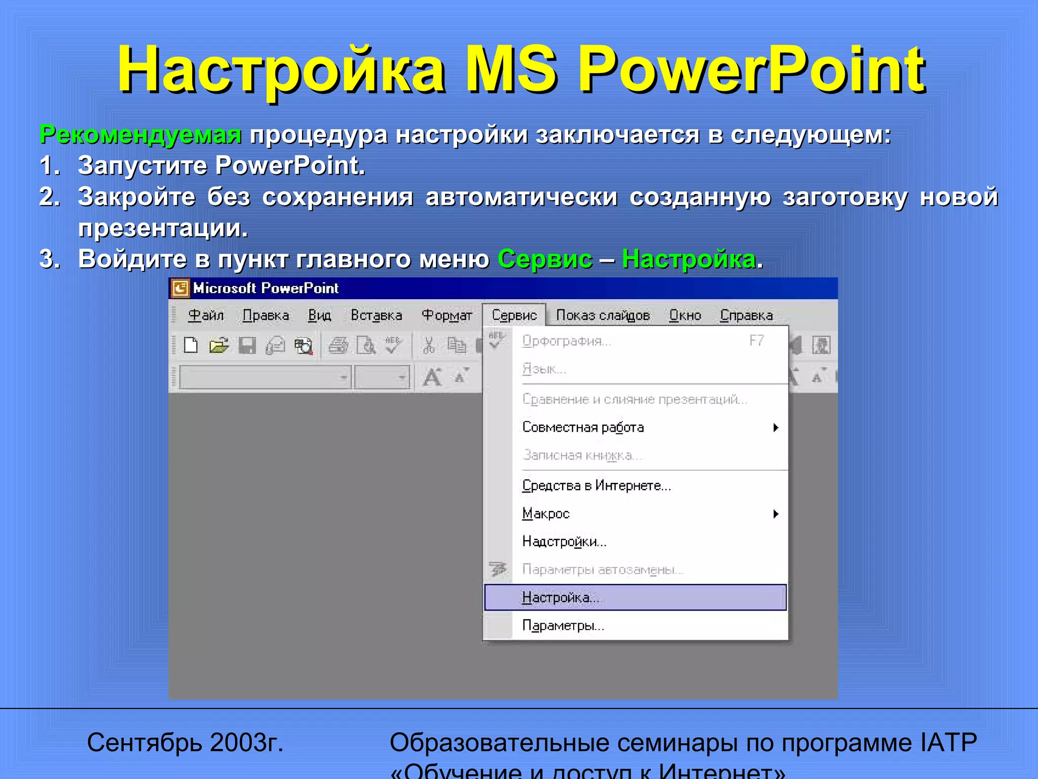 Сентябрь 2003г. Образовательные семинары по программе IATP
Настройка MS PowerPointНастройка MS PowerPoint
РекомендуемаяРекомендуемая процедура настройки заключается в следующем:процедура настройки заключается в следующем:
1.1. ЗапуститеЗапустите PowerPoint.PowerPoint.
2.2. Закройте без сохранения автоматически созданную заготовку новойЗакройте без сохранения автоматически созданную заготовку новой
презентации.презентации.
3.3. Войдите в пункт главного менюВойдите в пункт главного меню СервисСервис –– НастройкаНастройка..
 