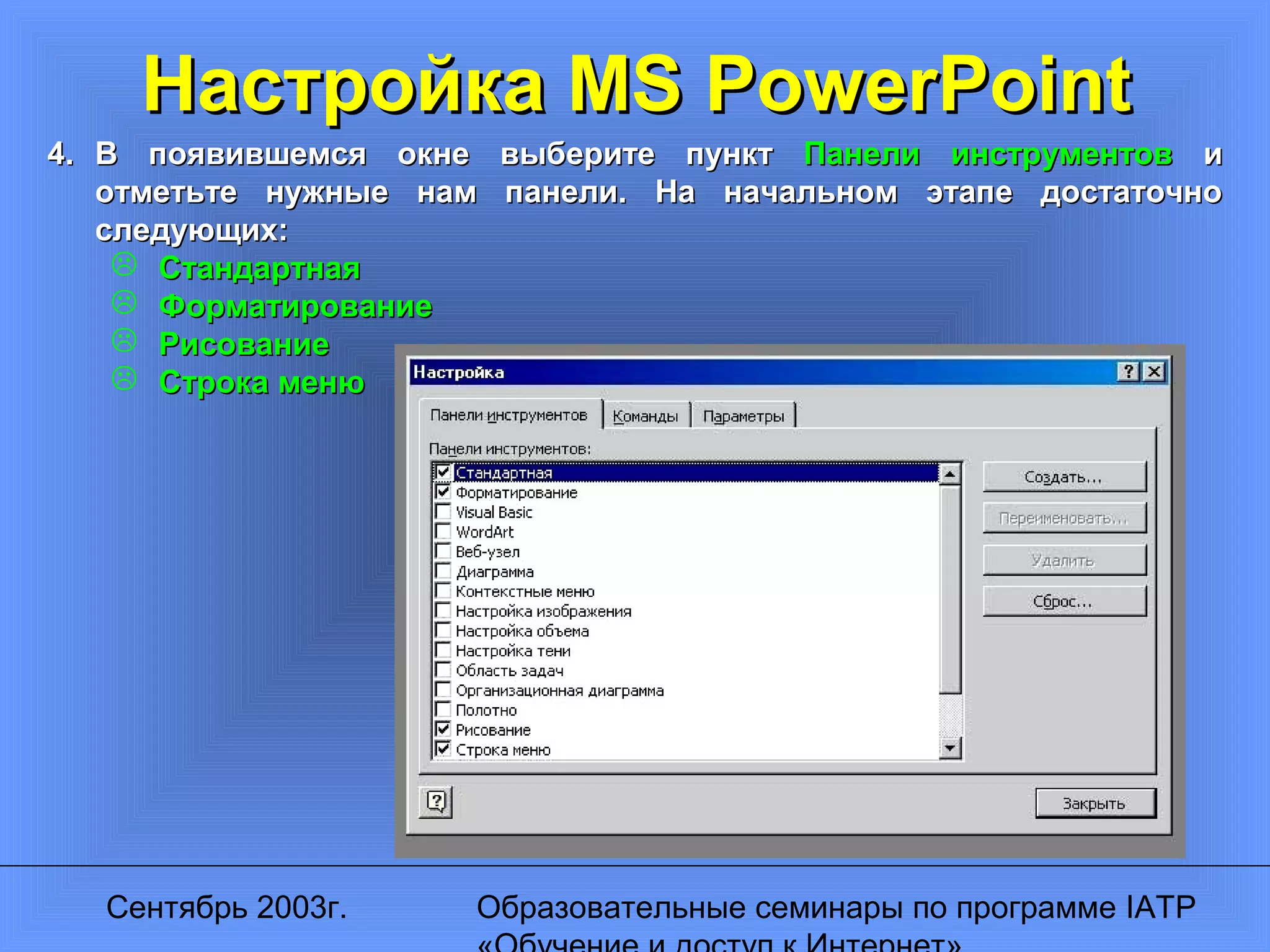 Сентябрь 2003г. Образовательные семинары по программе IATP
Настройка MS PowerPointНастройка MS PowerPoint
4.4. В появившемся окне выберите пунктВ появившемся окне выберите пункт Панели инструментовПанели инструментов ии
отметьте нужные нам панели. На начальном этапе достаточноотметьте нужные нам панели. На начальном этапе достаточно
следующих:следующих:
 СтандартнаяСтандартная
 ФорматированиеФорматирование
 РисованиеРисование
 Строка менюСтрока меню
 