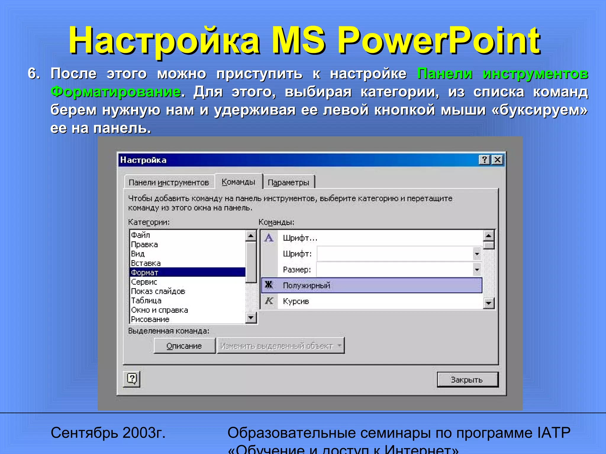 Сентябрь 2003г. Образовательные семинары по программе IATP
Настройка MS PowerPointНастройка MS PowerPoint
6.6. После этого можно приступить к настройкеПосле этого можно приступить к настройке Панели инструментовПанели инструментов
ФорматированиеФорматирование. Для этого, выбирая категории, из списка команд. Для этого, выбирая категории, из списка команд
берем нужную нам и удерживая ее левой кнопкой мыши «буксируем»берем нужную нам и удерживая ее левой кнопкой мыши «буксируем»
ее на панель.ее на панель.
 