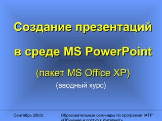 Сентябрь 2003г. Образовательные семинары по программе IATP
Создание презентацийСоздание презентаций
в средев среде MS PowerPointMS PowerPoint
((пакетпакет MS Office XP)MS Office XP)
(вводный курс)
 
