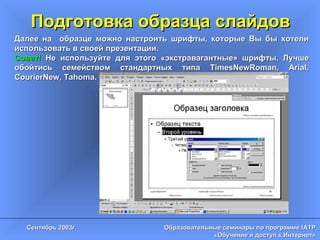 Подготовка образца слайдов Далее на  образце можно настроить шрифты, которые Вы бы хотели использовать в своей презентации. Совет!  Не используйте для этого «экстравагантные» шрифты. Лучше обойтись семейством стандартных типа  TimesNewRoman, Arial, CourierNew, Tahoma . 