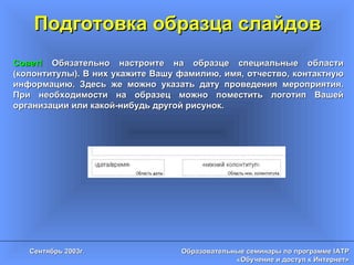 Подготовка образца слайдов Совет!  Обязательно настроите на образце специальные области (колонтитулы). В них укажите Вашу фамилию, имя, отчество, контактную информацию. Здесь же можно указать дату проведения мероприятия. При необходимости на образец можно поместить логотип Вашей организации или какой-нибудь другой рисунок. 