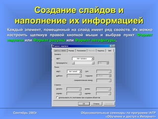 Создание слайдов и наполнение их информацией Каждый элемент, помещенный на слайд имеет ряд свойств. Их можно настроить щелкнув правой кнопкой мыши и выбрав пункт  Формат надписи  или  Формат рисунка  или  Формат автофигуры .  
