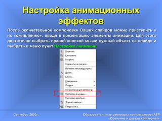Настройка анимационных эффектов После окончательной компоновки Ваших слайдов можно приступить к их «оживлению», вводя в презентацию элементы анимации. Для этого достаточно выбрать правой кнопкой мыши нужный объект на слайде и выбрать в меню пункт  Настройка анимации . 