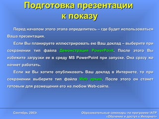 Подготовка презентации  к показу Перед началом этого этапа определитесь – где будет использоваться Ваша презентация.  Если Вы планируете иллюстрировать ею Ваш доклад – выберите при сохранении тип файла  Демонстрация  PowerPoint . После этого Вы избежите загрузки ее в среду  MS PowerPoint  при запуске. Она сразу же начнет работать. Если же Вы хотите опубликовать Ваш доклад в Интернете, то при сохранении выберите тип файла  Web  архив . После этого он станет готовым для размещения его на любом  Web- сайте. 