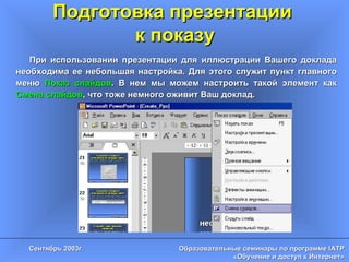 Подготовка презентации  к показу При использовании презентации для иллюстрации Вашего доклада необходима ее небольшая настройка. Для этого служит пункт главного меню  Показ слайдов . В нем мы можем настроить такой элемент как  Смена слайдов , что тоже немного оживит Ваш доклад. 