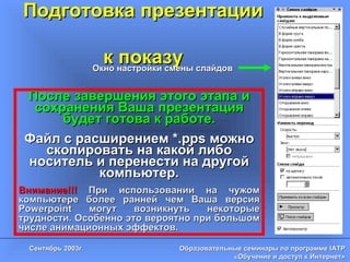 Подготовка презентации  к показу Окно настройки смены слайдов После завершения этого этапа и сохранения Ваша презентация будет готова к работе. Файл с расширением * .pps  можно скопировать на какой либо носитель и перенести на другой компьютер. Внимание!!!   При использовании на чужом компьютере более ранней чем Ваша версия  Powerpoint  могут возникнуть некоторые трудности. Особенно это вероятно при большом числе анимационных эффектов. 