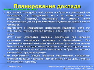 Планирование доклада Несколько советов «в тему»: Для начала спланируйте свой доклад «на бумаге» с раскладкой его «послайдно», т.е. определитесь что и на каком слайде Вы разместите. Созданную презентацию Вы сможете позже отредактировать, но на фазе подготовки «бумажный» вариант все же желателен. Подготовьте в специальных графических редакторах, если это необходимо, нужные Вам иллюстрации и поместите их в отдельную папку.  Этот пункт становится особенно актуальным при большом насыщении презентации рисунками и фотографиями. Без оптимизации графики внешними графическими редакторами размер Вашей презентации будет очень большим, что создаст трудности при «транспортировке» ее на другие компьютеры и будет «тормозить» презентацию  при демонстрации. Не переполняйте слайды текстовой информацией. Обойдитесь краткими тезисами и фразами. Все остальное лучше дать в устных комментариях к докладу. 
