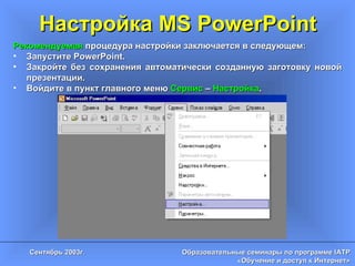 Настройка MS PowerPoint Рекомендуемая  процедура настройки заключается в следующем: Запустите  PowerPoint. Закройте без сохранения автоматически созданную заготовку новой презентации. Войдите в пункт главного меню  Сервис  –  Настройка . 