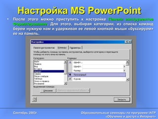 Настройка MS PowerPoint После этого можно приступить к настройке  Панели инструментов   Форматирование . Для этого, выбирая категории, из списка команд берем нужную нам и удерживая ее левой кнопкой мыши «буксируем» ее на панель. 