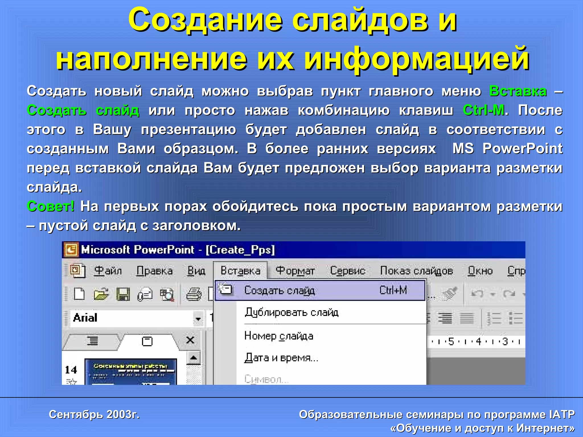 Создание слайдов и наполнение их информацией Создать новый слайд можно выбрав пункт главного меню  Вставка  –  Создать слайд  или просто нажав комбинацию клавиш  Ctrl-M . После этого в Вашу презентацию будет добавлен слайд в соответствии с созданным Вами образцом. В более ранних версиях  MS PowerPoint  перед вставкой слайда Вам будет предложен выбор варианта разметки слайда. Совет!  На первых порах обойдитесь пока простым вариантом разметки – пустой слайд с заголовком. 
