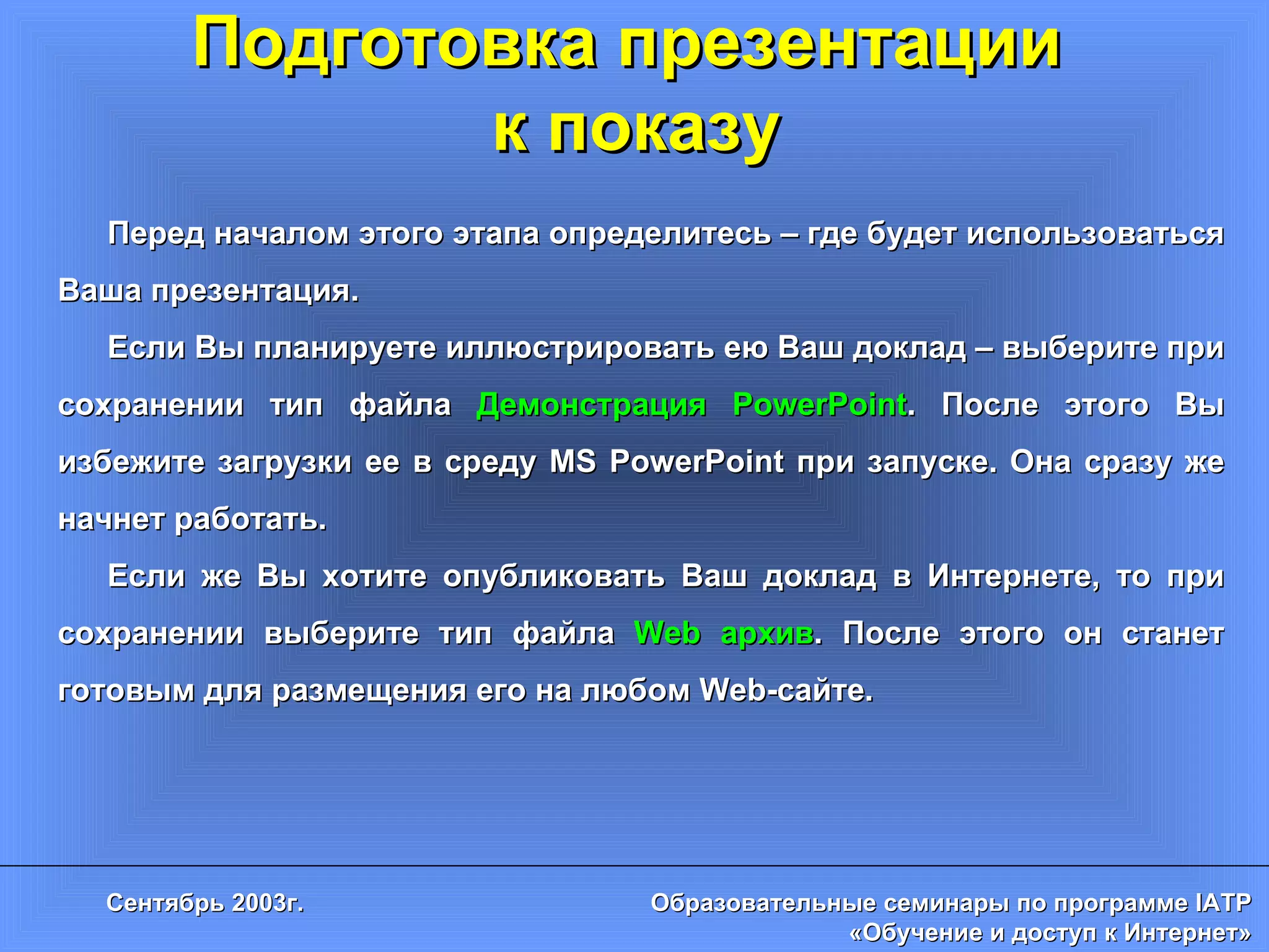 Подготовка презентации  к показу Перед началом этого этапа определитесь – где будет использоваться Ваша презентация.  Если Вы планируете иллюстрировать ею Ваш доклад – выберите при сохранении тип файла  Демонстрация  PowerPoint . После этого Вы избежите загрузки ее в среду  MS PowerPoint  при запуске. Она сразу же начнет работать. Если же Вы хотите опубликовать Ваш доклад в Интернете, то при сохранении выберите тип файла  Web  архив . После этого он станет готовым для размещения его на любом  Web- сайте. 