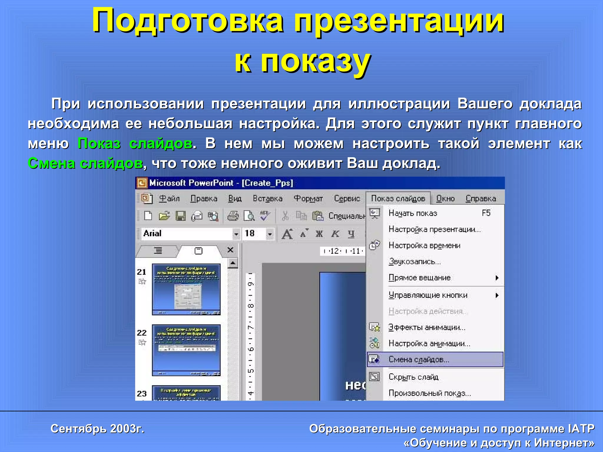 Подготовка презентации  к показу При использовании презентации для иллюстрации Вашего доклада необходима ее небольшая настройка. Для этого служит пункт главного меню  Показ слайдов . В нем мы можем настроить такой элемент как  Смена слайдов , что тоже немного оживит Ваш доклад. 