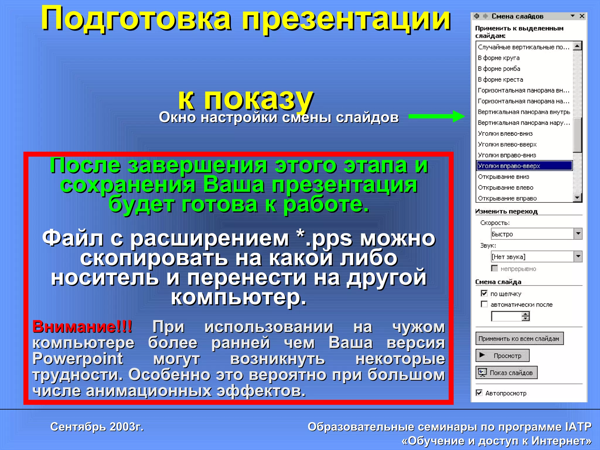 Подготовка презентации  к показу Окно настройки смены слайдов После завершения этого этапа и сохранения Ваша презентация будет готова к работе. Файл с расширением * .pps  можно скопировать на какой либо носитель и перенести на другой компьютер. Внимание!!!   При использовании на чужом компьютере более ранней чем Ваша версия  Powerpoint  могут возникнуть некоторые трудности. Особенно это вероятно при большом числе анимационных эффектов. 