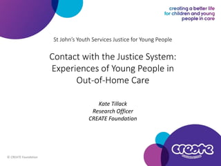 St John’s Youth Services Justice for Young People
Contact with the Justice System:
Experiences of Young People in
Out-of-Home Care
Kate Tillack
Research Officer
CREATE Foundation
© CREATE Foundation
 