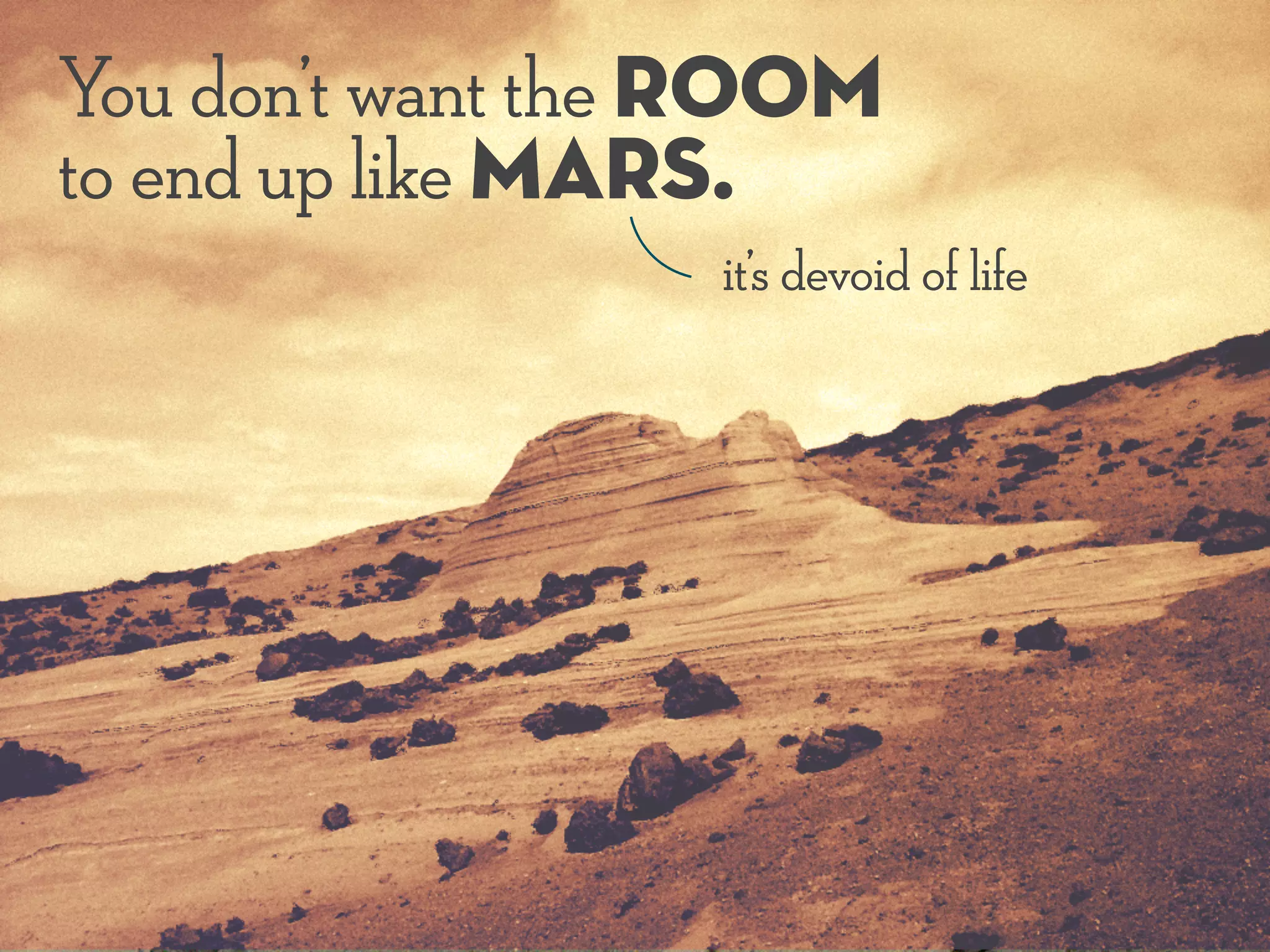 You don’t want the room
to end up like Mars.
it’s devoid of life
 