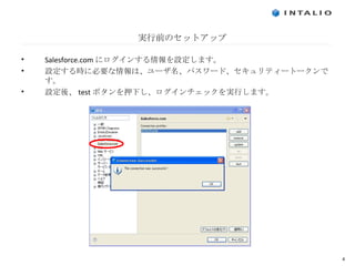 実行前のセットアップ Salesforce.com にログインする情報を設定します。 設定する時に必要な情報は、ユーザ名、パスワード、セキュリティートークンです。 設定後、 test ボタンを押下し、ログインチェックを実行します。 