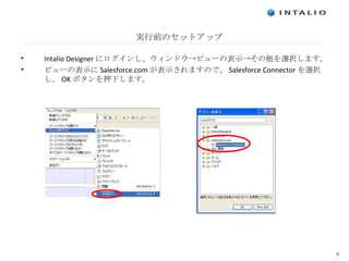 実行前のセットアップ Intalio Designer にログインし、ウィンドウ->ビューの表示->その他を選択します。 ビューの表示に Salesforce.com が表示されますので、 Salesforce Connector を選択し、 OK ボタンを押下します。 