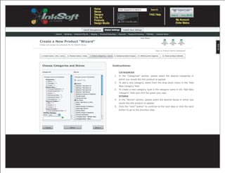Help Videos

Create a New Product “Wizard”
Create and upload new products for All InkSoft Stores


                                                                                                                                           Back to Product Admin Dashboard

 1. Create name / sku / price   2. Choose colors / sizes   3. Select categories / stores    4. Upload product images   5. Define print regions    6. View product details




  Choose Categories and Stores                                                             Instructions:

   Categories                          Stores                                                    CATEGORIES
    Changes saved immediately           Changes saved immediately
                                                                                            1. In the “Categories” section, please select the desired categories in
                                           SELECT ALL                                            which you would like this product to appear.
                                                                                            2. To add a new category, select from the drop down menu in the “Add
                                                                                                 New Category field.
                                                                                            3. To create a new category, type in the category name in the ”Add New
                                                                                                 Category” field and click the green plus sign.
                                                                                                 STORES
                                                                                            4. In the “Stores” section, please select the desired stores in which you
                                                                                                 would like this product to appear.
                                                                                            5. Click the “next” button” to continue to the next step or click the back
                                                                                                 button to go to the provious step.




     < Back                        Save                             Next >
 