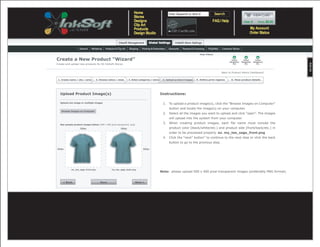 Help Videos

Create a New Product “Wizard”
Create and upload new products for All InkSoft Stores


                                                                                                                                                 Back to Product Admin Dashboard

 1. Create name / sku / price       2. Choose colors / sizes     3. Select categories / stores    4. Upload product images   5. Define print regions    6. View product details




  Upload Product Image(s)                                                                        Instructions:

   Upload one image or multiple images                                                            1. To upload a product image(s), click the “Browse Images on Computer”
                                                                                                       button and locate the image(s) on your computer.
    Browse Images on Computer
                                                                                                  2. Select all the images you want to upload and click “open”. The images
                                                                                                       will upload into the system from your computer.

   See sample product images below (500 x 500 pixel transparent .png)
                                                                                                  3. When creating product images, each file name must include the
                    500px                                500px                                         product color (black/white/etc.) and product side (front/back/etc.) in
                                                                                                       order to be processed properly. ex. my_tee_sage_front.png
                                                                                                  4. Click the “next” button” to continue to the next step or click the back
                                                                                                       button to go to the provious step.

500px                                                                         500px




            my_tee_sage_front.png                my_tee_sage_back.png
                                                                                                 Note: please upload 500 x 500 pixel transparent images (preferably PNG format).


     < Back                            Save                             Next >
 