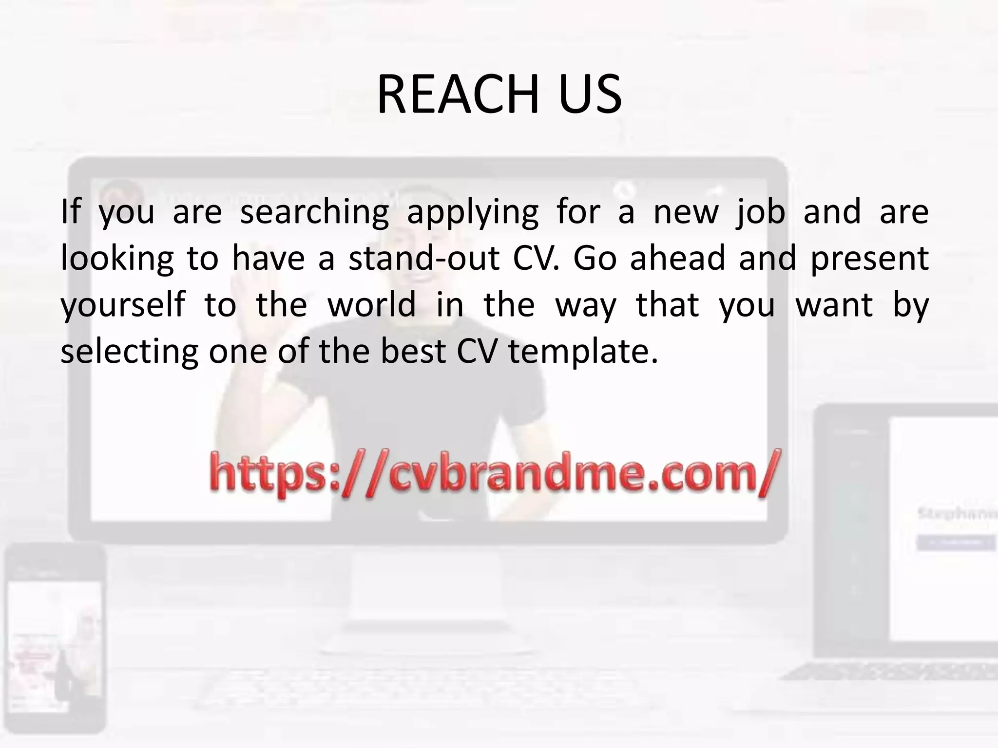 REACH US
If you are searching applying for a new job and are
looking to have a stand-out CV. Go ahead and present
yourself to the world in the way that you want by
selecting one of the best CV template.
 