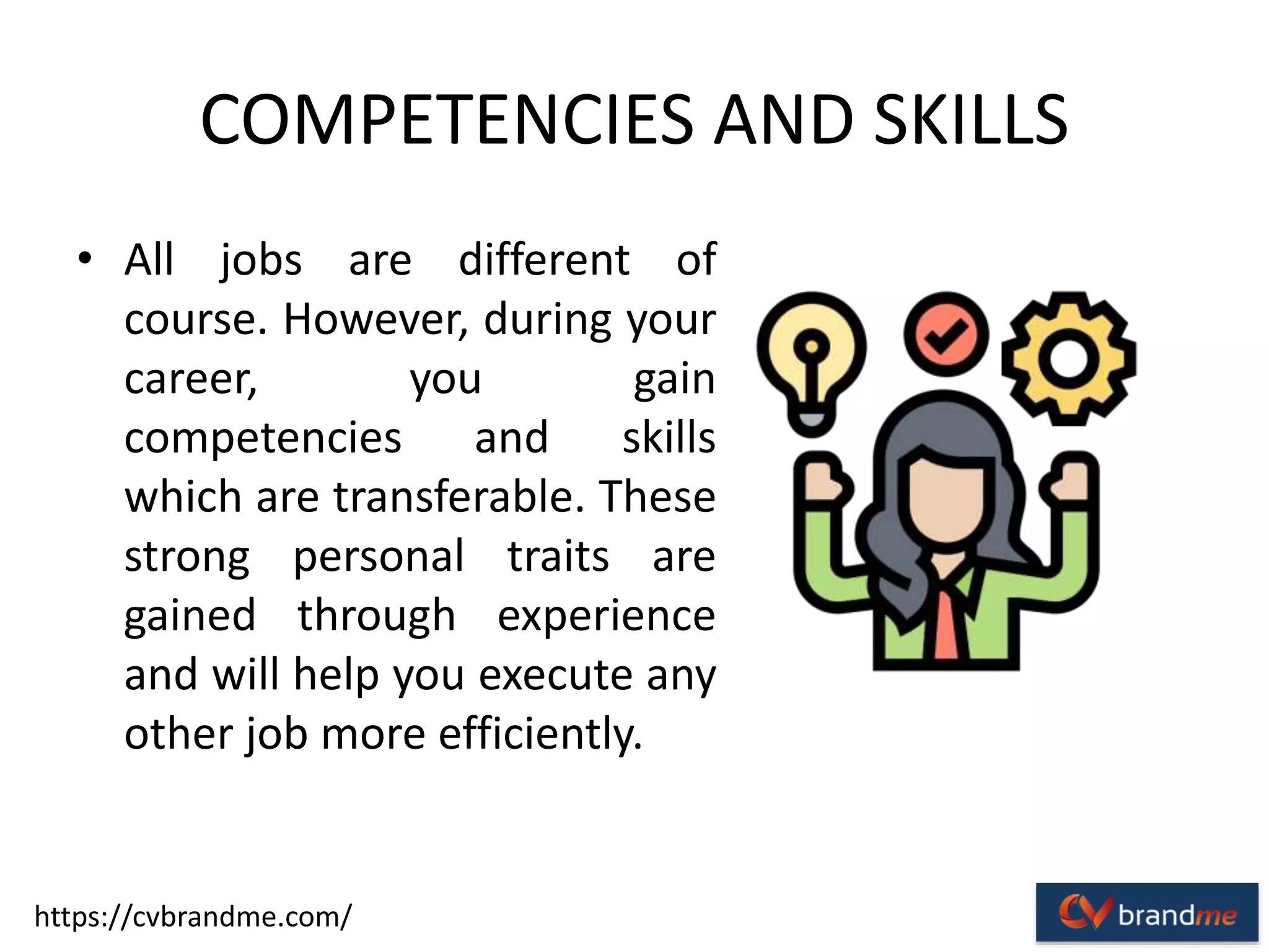 COMPETENCIES AND SKILLS
• All jobs are different of
course. However, during your
career, you gain
competencies and skills
which are transferable. These
strong personal traits are
gained through experience
and will help you execute any
other job more efficiently.
https://cvbrandme.com/
 