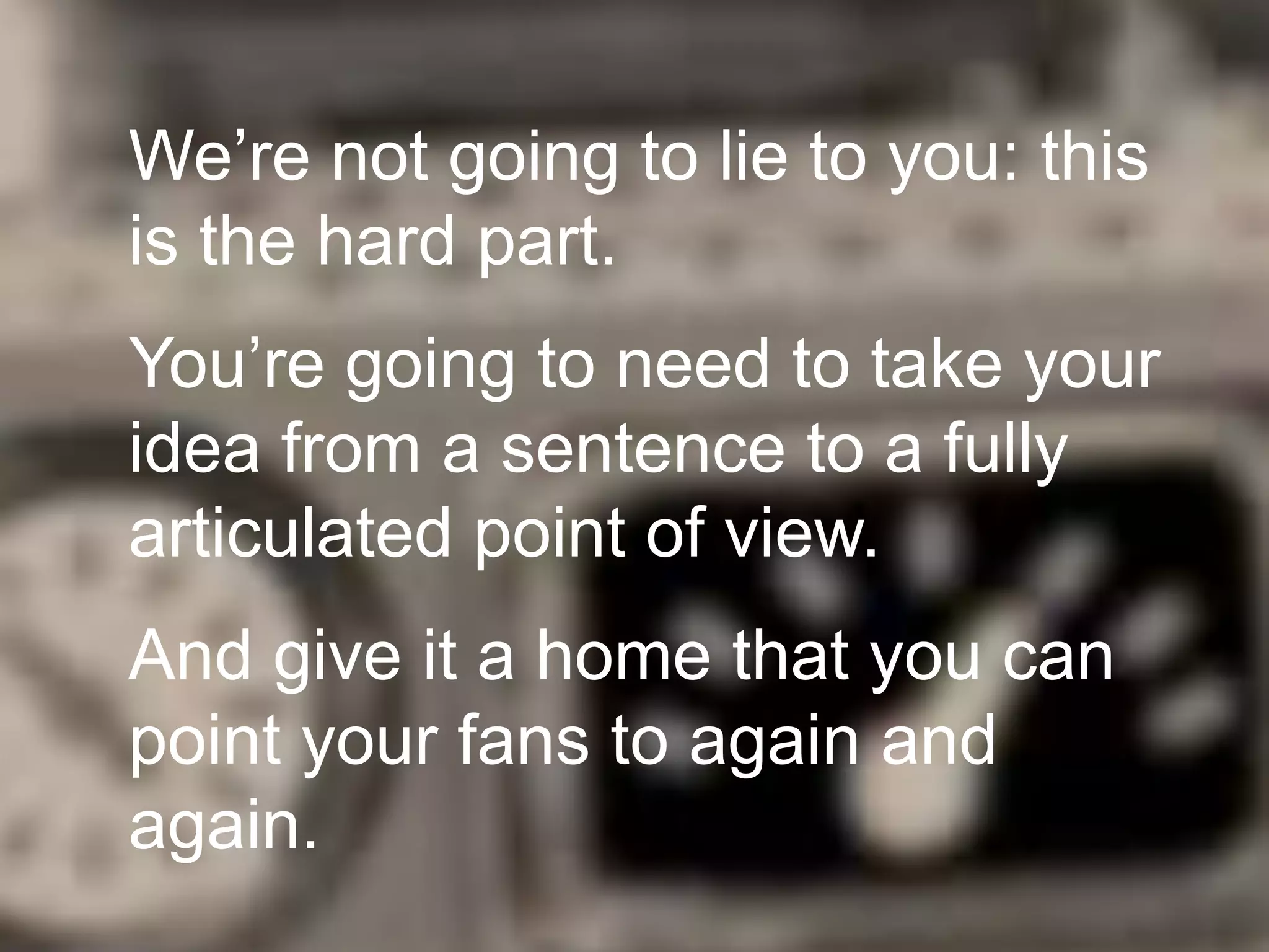 We’re not going to lie to you: this
is the hard part.

You’re going to need to take your
idea from a sentence to a fully
articulated point of view.
And give it a home that you can
point your fans to again and
again.

 