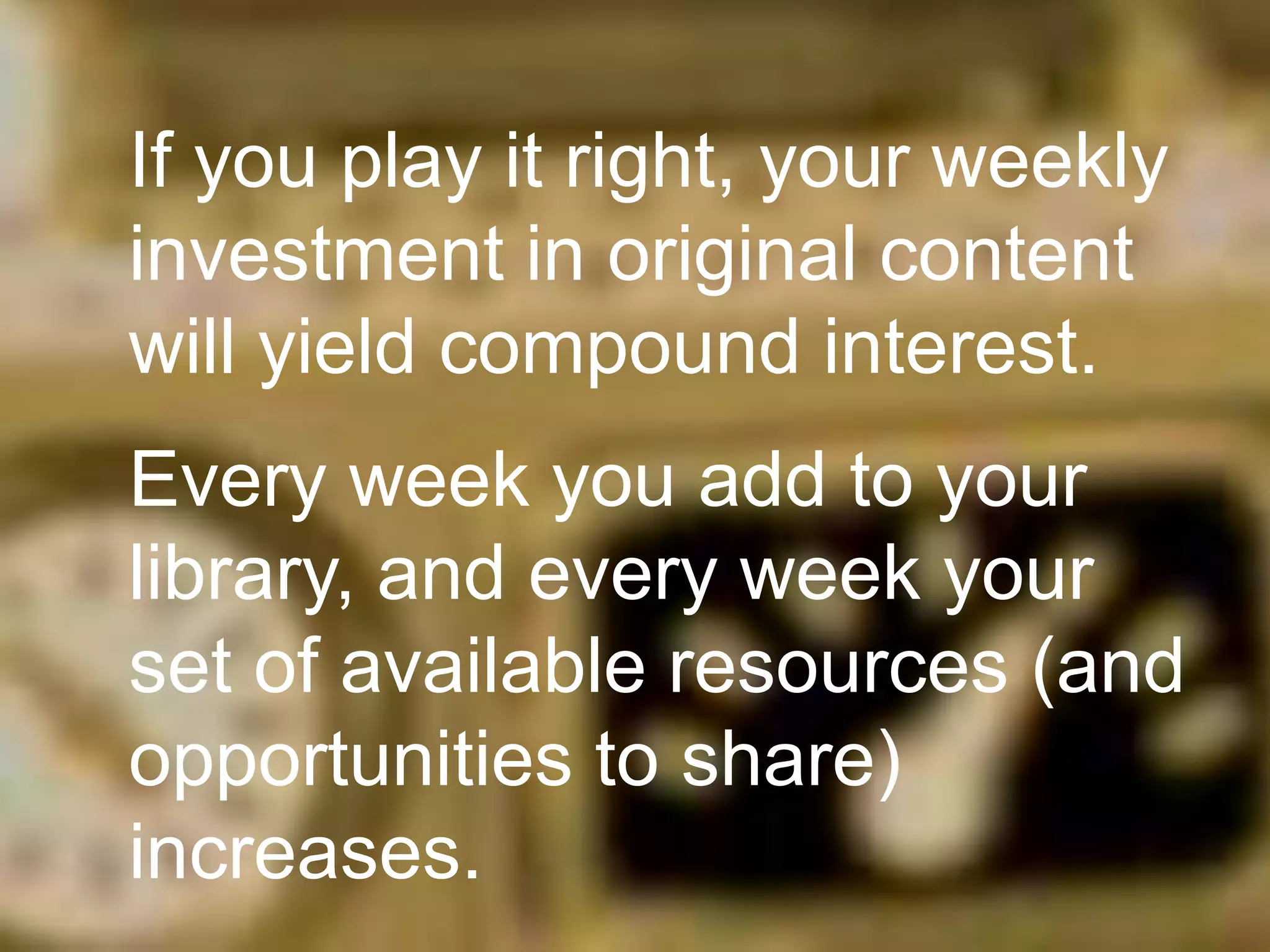 If you play it right, your weekly
investment in original content
will yield compound interest.
Every week you add to your
library, and every week your
set of available resources (and
opportunities to share)
increases.

 