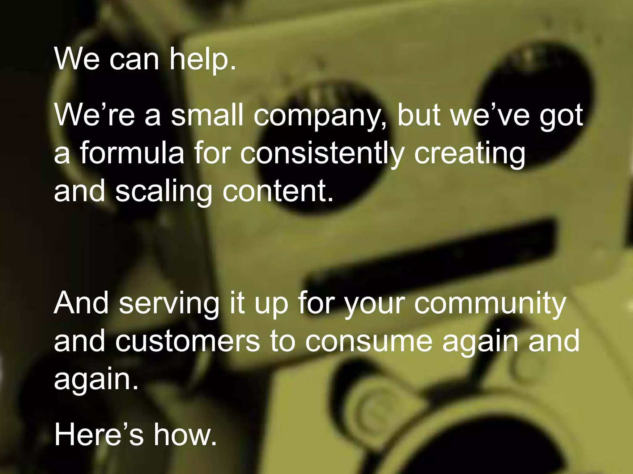 We can help.
We’re a small company, but we’ve got
a formula for consistently creating
and scaling content.

And serving it up for your community
and customers to consume again and
again.
Here’s how.

 