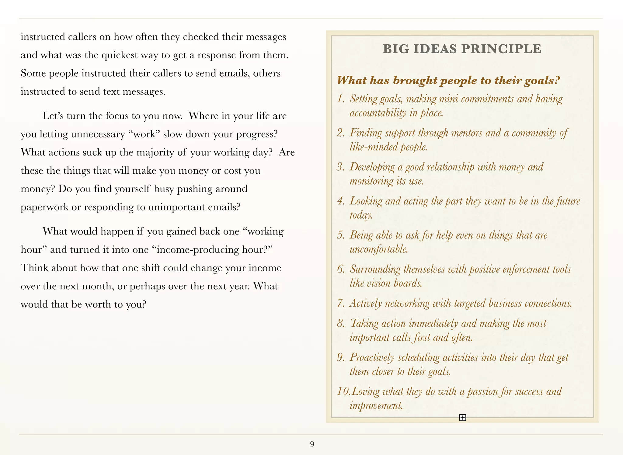 instructed callers on how often they checked their messages
and what was the quickest way to get a response from them.                    BIG IDEAS PRINCIPLE
Some people instructed their callers to send emails, others
                                                                  What has brought people to their goals?
instructed to send text messages.
                                                                  1.	Setting goals, making mini commitments and having
    Let’s turn the focus to you now. Where in your life are          accountability in place.
you letting unnecessary “work” slow down your progress?           2.	Finding support through mentors and a community of
What actions suck up the majority of your working day?  Are          like-minded people.
these the things that will make you money or cost you             3.	Developing a good relationship with money and
                                                                     monitoring its use.
money? Do you find yourself busy pushing around
paperwork or responding to unimportant emails?  
                                                                  4.	Looking and acting the part they want to be in the future
                                                                     today.
    What would happen if you gained back one “working             5.	Being able to ask for help even on things that are
hour” and turned it into one “income-producing hour?”                uncomfortable.
Think about how that one shift could change your income           6.	Surrounding themselves with positive enforcement tools
over the next month, or perhaps over the next year. What             like vision boards.
would that be worth to you?                                       7.	Actively networking with targeted business connections.
                                                                  8.	Taking action immediately and making the most
                                                                     important calls first and often.
                                                                  9.	Proactively scheduling activities into their day that get
                                                                     them closer to their goals.
                                                                  10.	 oving what they do with a passion for success and
                                                                     L
                                                                    improvement.


                                                              9
 