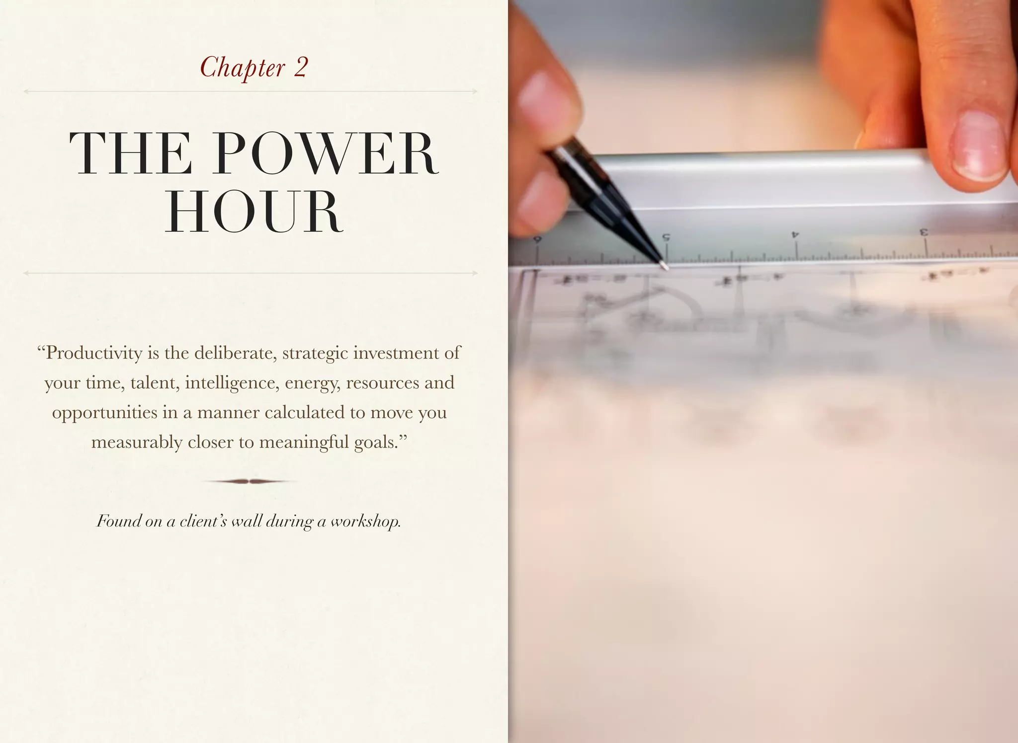 Chapter 2


    THE POWER
      HOUR

“Productivity is the deliberate, strategic investment of
 your time, talent, intelligence, energy, resources and
  opportunities in a manner calculated to move you
       measurably closer to meaningful goals.”


        Found on a client’s wall during a workshop.
 