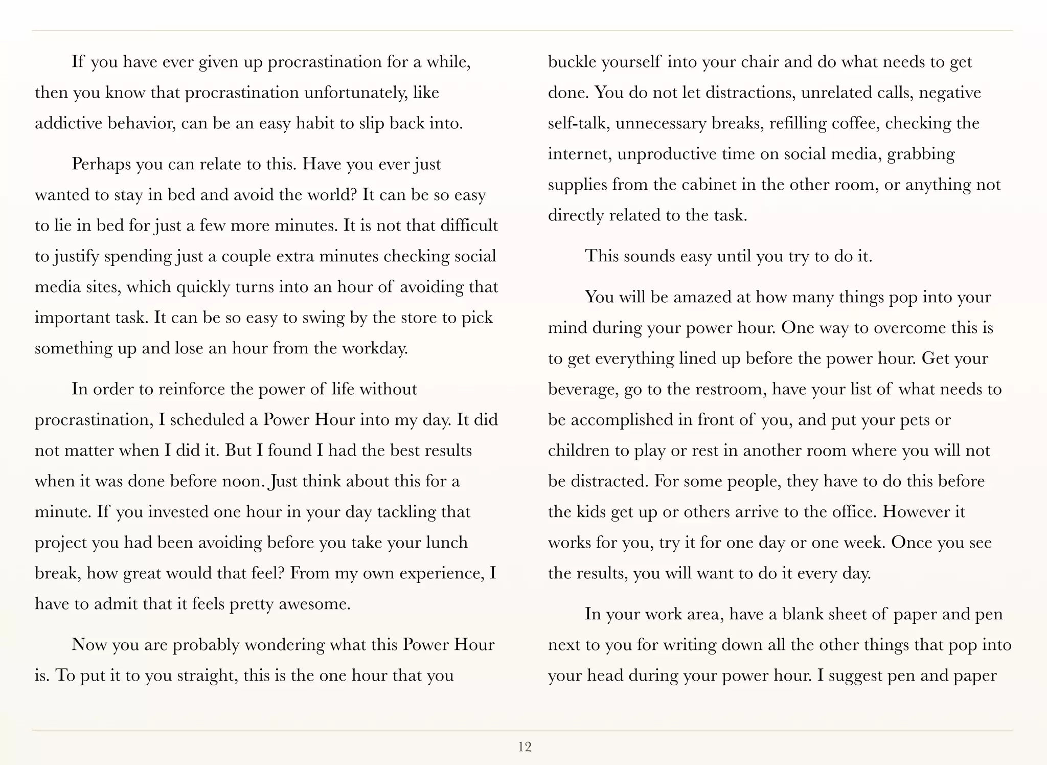 If you have ever given up procrastination for a while,                buckle yourself into your chair and do what needs to get
then you know that procrastination unfortunately, like                     done. You do not let distractions, unrelated calls, negative
addictive behavior, can be an easy habit to slip back into.                self-talk, unnecessary breaks, refilling coffee, checking the
                                                                           internet, unproductive time on social media, grabbing
     Perhaps you can relate to this. Have you ever just
                                                                           supplies from the cabinet in the other room, or anything not
wanted to stay in bed and avoid the world? It can be so easy
                                                                           directly related to the task.
to lie in bed for just a few more minutes. It is not that difficult
to justify spending just a couple extra minutes checking social                 This sounds easy until you try to do it.
media sites, which quickly turns into an hour of avoiding that
                                                                                You will be amazed at how many things pop into your
important task. It can be so easy to swing by the store to pick
                                                                           mind during your power hour. One way to overcome this is
something up and lose an hour from the workday.
                                                                           to get everything lined up before the power hour. Get your
     In order to reinforce the power of life without                       beverage, go to the restroom, have your list of what needs to
procrastination, I scheduled a Power Hour into my day. It did              be accomplished in front of you, and put your pets or
not matter when I did it. But I found I had the best results               children to play or rest in another room where you will not
when it was done before noon. Just think about this for a                  be distracted. For some people, they have to do this before
minute. If you invested one hour in your day tackling that                 the kids get up or others arrive to the office. However it
project you had been avoiding before you take your lunch                   works for you, try it for one day or one week. Once you see
break, how great would that feel? From my own experience, I                the results, you will want to do it every day.
have to admit that it feels pretty awesome.
                                                                                In your work area, have a blank sheet of paper and pen
     Now you are probably wondering what this Power Hour                   next to you for writing down all the other things that pop into
is. To put it to you straight, this is the one hour that you               your head during your power hour. I suggest pen and paper


                                                                      12
 