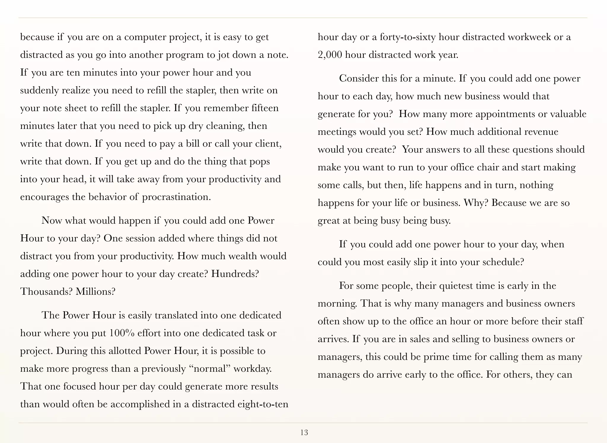 because if you are on a computer project, it is easy to get            hour day or a forty-to-sixty hour distracted workweek or a
distracted as you go into another program to jot down a note.          2,000 hour distracted work year.
If you are ten minutes into your power hour and you
                                                                            Consider this for a minute. If you could add one power
suddenly realize you need to refill the stapler, then write on
                                                                       hour to each day, how much new business would that
your note sheet to refill the stapler. If you remember fifteen
                                                                       generate for you?  How many more appointments or valuable
minutes later that you need to pick up dry cleaning, then
                                                                       meetings would you set? How much additional revenue
write that down. If you need to pay a bill or call your client,
                                                                       would you create?  Your answers to all these questions should
write that down. If you get up and do the thing that pops
                                                                       make you want to run to your office chair and start making
into your head, it will take away from your productivity and
                                                                       some calls, but then, life happens and in turn, nothing
encourages the behavior of procrastination.
                                                                       happens for your life or business. Why? Because we are so
     Now what would happen if you could add one Power                  great at being busy being busy.
Hour to your day? One session added where things did not
                                                                            If you could add one power hour to your day, when
distract you from your productivity. How much wealth would
                                                                       could you most easily slip it into your schedule?
adding one power hour to your day create? Hundreds?
                                                                            For some people, their quietest time is early in the
Thousands? Millions? 
                                                                       morning. That is why many managers and business owners
     The Power Hour is easily translated into one dedicated
                                                                       often show up to the office an hour or more before their staff
hour where you put 100% effort into one dedicated task or
                                                                       arrives. If you are in sales and selling to business owners or
project. During this allotted Power Hour, it is possible to
                                                                       managers, this could be prime time for calling them as many
make more progress than a previously “normal” workday.
                                                                       managers do arrive early to the office. For others, they can
That one focused hour per day could generate more results
than would often be accomplished in a distracted eight-to-ten

                                                                  13
 
