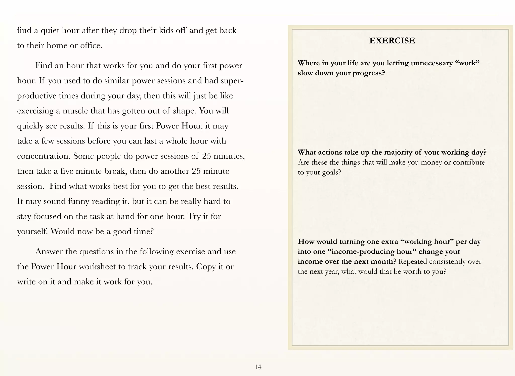 find a quiet hour after they drop their kids off and get back
                                                                                            EXERCISE
to their home or office.

     Find an hour that works for you and do your first power          Where in your life are you letting unnecessary “work”
                                                                      slow down your progress?
hour. If you used to do similar power sessions and had super-
productive times during your day, then this will just be like
exercising a muscle that has gotten out of shape. You will
quickly see results. If this is your first Power Hour, it may
take a few sessions before you can last a whole hour with
                                                                      What actions take up the majority of your working day? 
concentration. Some people do power sessions of 25 minutes,
                                                                      Are these the things that will make you money or contribute
then take a five minute break, then do another 25 minute              to your goals? 
session. Find what works best for you to get the best results.
It may sound funny reading it, but it can be really hard to
stay focused on the task at hand for one hour. Try it for
yourself. Would now be a good time?
                                                                      How would turning one extra “working hour” per day
     Answer the questions in the following exercise and use           into one “income-producing hour” change your
                                                                      income over the next month? Repeated consistently over
the Power Hour worksheet to track your results. Copy it or            the next year, what would that be worth to you?
write on it and make it work for you.




                                                                 14
 