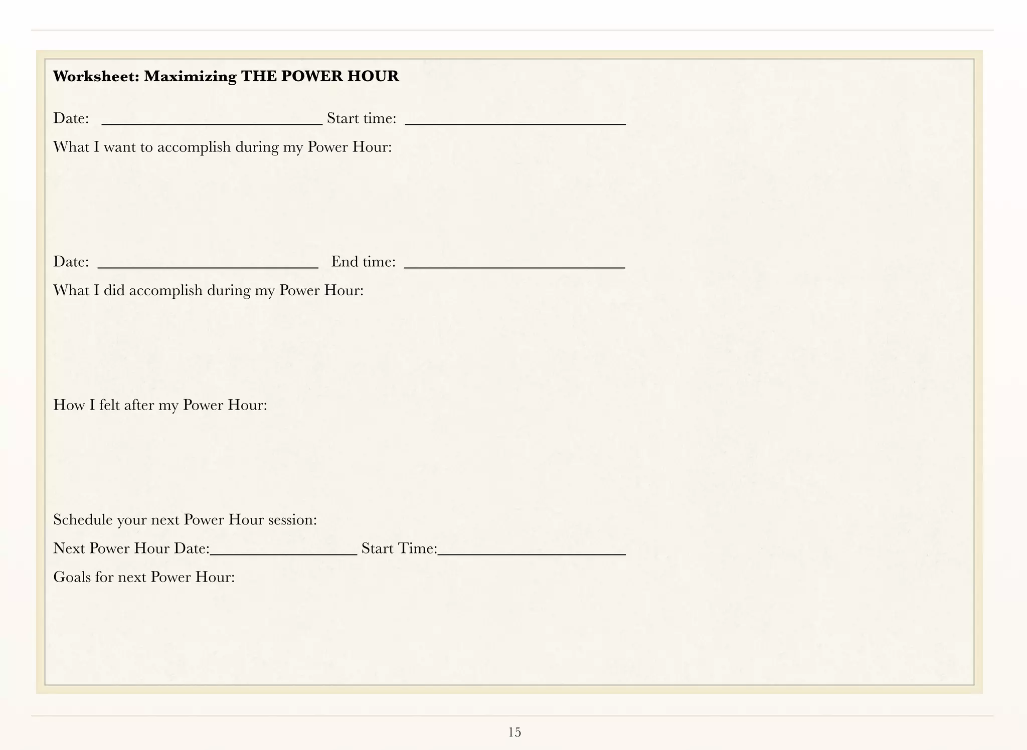 Worksheet: Maximizing THE POWER HOUR

Date:	 ___________________________ Start time: ___________________________
What I want to accomplish during my Power Hour:




Date:	 ___________________________ End time: ___________________________
What I did accomplish during my Power Hour:	 	    	   	   	        	   	   	   	




How I felt after my Power Hour:		   	    	   	    	   	   	        	




	    	    	     	    	     	    	   	    	   	    	
Schedule your next Power Hour session:
Next Power Hour Date:__________________ Start Time:_______________________
Goals for next Power Hour:	     	   	    	   	    	   	   	        	




                                                              15
 