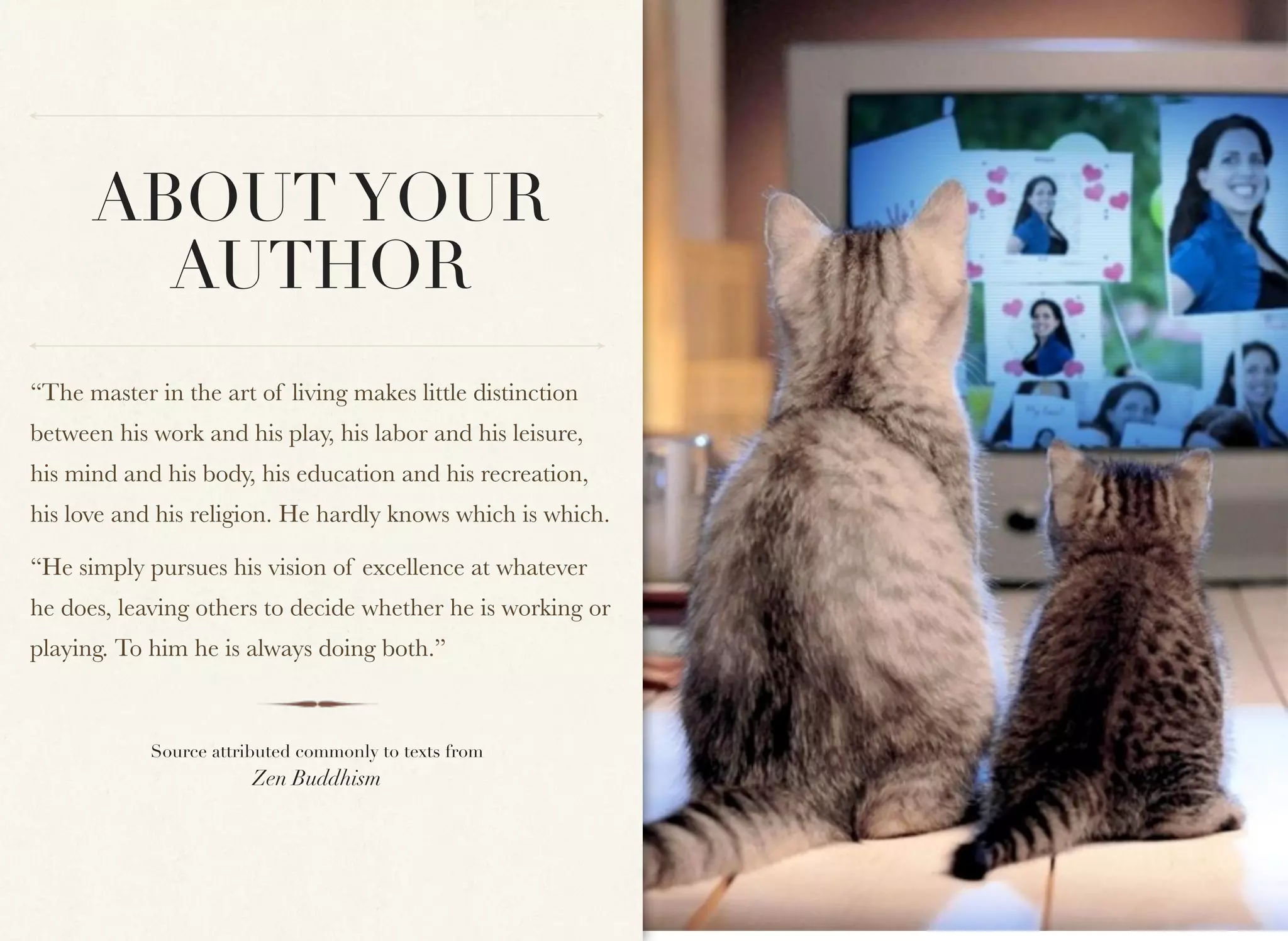 ABOUT YOUR
        AUTHOR
“The master in the art of living makes little distinction
between his work and his play, his labor and his leisure,
his mind and his body, his education and his recreation,
his love and his religion. He hardly knows which is which.

“He simply pursues his vision of excellence at whatever
he does, leaving others to decide whether he is working or
playing. To him he is always doing both.”



            Source attributed commonly to texts from
                        Zen Buddhism
 