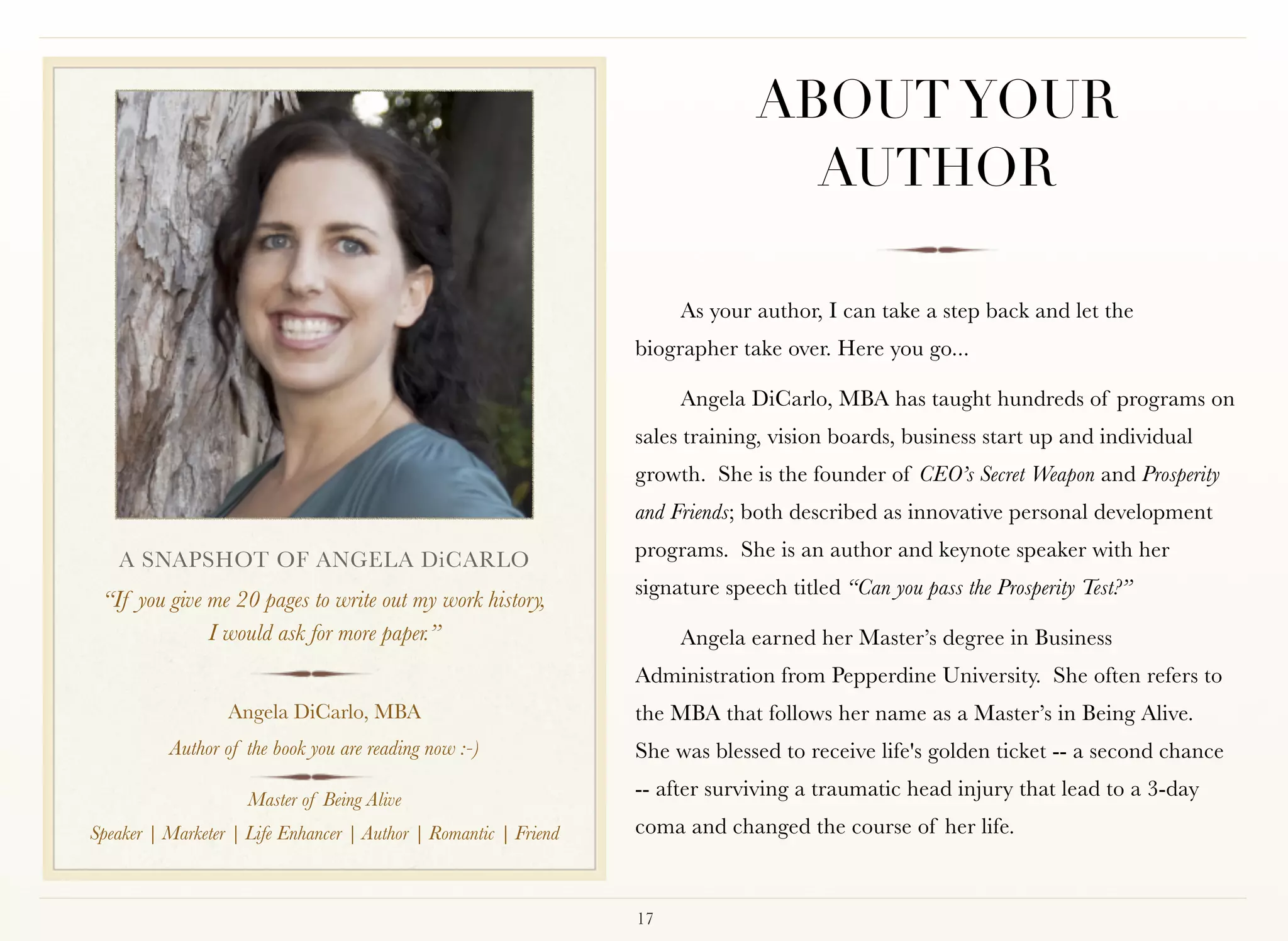 ABOUT YOUR
                                                                                  AUTHOR

                                                                       As your author, I can take a step back and let the
                                                                  biographer take over. Here you go...

                                                                       Angela DiCarlo, MBA has taught hundreds of programs on
                                                                  sales training, vision boards, business start up and individual
                                                                  growth.  She is the founder of CEO’s Secret Weapon and Prosperity
                                                                  and Friends; both described as innovative personal development

   A SNAPSHOT OF ANGELA DiCARLO                                   programs. She is an author and keynote speaker with her
                                                                  signature speech titled “Can you pass the Prosperity Test?”
 “If you give me 20 pages to write out my work history,  
              I would ask for more paper.”                             Angela earned her Master’s degree in Business
                                                                  Administration from Pepperdine University. She often refers to
                  Angela DiCarlo, MBA                             the MBA that follows her name as a Master’s in Being Alive.
          Author of the book you are reading now :-)              She was blessed to receive life's golden ticket -- a second chance

                     Master of Being Alive
                                                                  -- after surviving a traumatic head injury that lead to a 3-day
Speaker | Marketer | Life Enhancer | Author | Romantic | Friend   coma and changed the course of her life.



                                                                  17
 