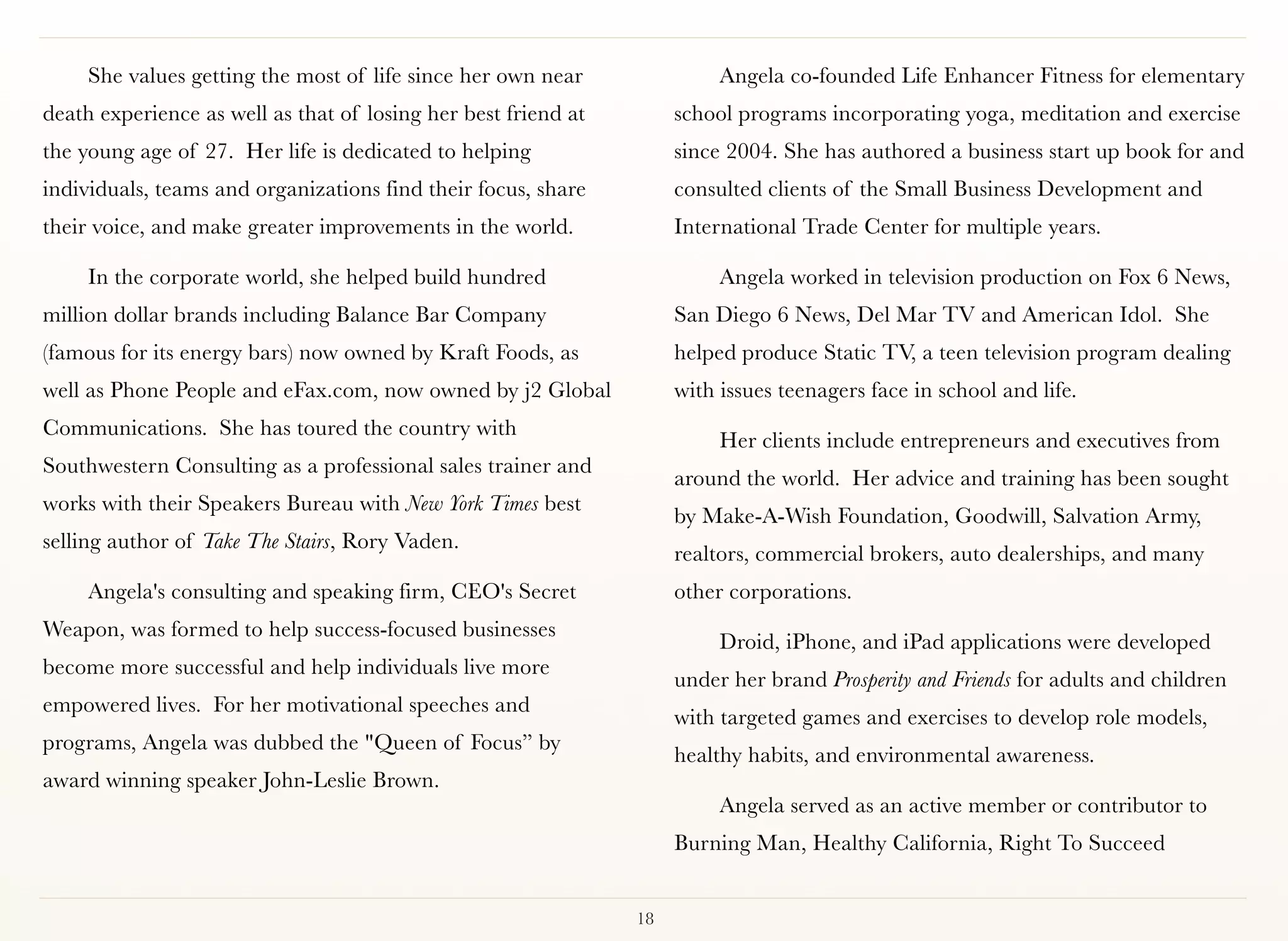 She values getting the most of life since her own near               Angela co-founded Life Enhancer Fitness for elementary
death experience as well as that of losing her best friend at        school programs incorporating yoga, meditation and exercise
the young age of 27. Her life is dedicated to helping                since 2004. She has authored a business start up book for and
individuals, teams and organizations find their focus, share         consulted clients of the Small Business Development and
their voice, and make greater improvements in the world.             International Trade Center for multiple years.

     In the corporate world, she helped build hundred                     Angela worked in television production on Fox 6 News,
million dollar brands including Balance Bar Company                  San Diego 6 News, Del Mar TV and American Idol. She
(famous for its energy bars) now owned by Kraft Foods, as            helped produce Static TV, a teen television program dealing
well as Phone People and eFax.com, now owned by j2 Global            with issues teenagers face in school and life.
Communications. She has toured the country with
                                                                          Her clients include entrepreneurs and executives from
Southwestern Consulting as a professional sales trainer and
                                                                     around the world. Her advice and training has been sought
works with their Speakers Bureau with New York Times best
                                                                     by Make-A-Wish Foundation, Goodwill, Salvation Army,
selling author of Take The Stairs, Rory Vaden.
                                                                     realtors, commercial brokers, auto dealerships, and many
     Angela's consulting and speaking firm, CEO's Secret             other corporations.
Weapon, was formed to help success-focused businesses
                                                                          Droid, iPhone, and iPad applications were developed
become more successful and help individuals live more
                                                                     under her brand Prosperity and Friends for adults and children
empowered lives.  For her motivational speeches and
                                                                     with targeted games and exercises to develop role models,
programs, Angela was dubbed the "Queen of Focus” by
                                                                     healthy habits, and environmental awareness.
award winning speaker John-Leslie Brown.
                                                                          Angela served as an active member or contributor to
                                                                     Burning Man, Healthy California, Right To Succeed


                                                                18
 
