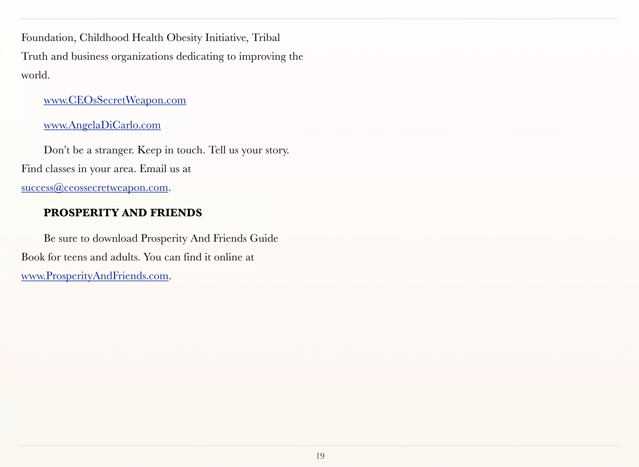 Foundation, Childhood Health Obesity Initiative, Tribal
Truth and business organizations dedicating to improving the
world.

     www.CEOsSecretWeapon.com

     www.AngelaDiCarlo.com

     Don’t be a stranger. Keep in touch. Tell us your story.
Find classes in your area. Email us at
success@ceossecretweapon.com.

     PROSPERITY AND FRIENDS

     Be sure to download Prosperity And Friends Guide
Book for teens and adults. You can find it online at
www.ProsperityAndFriends.com.




                                                               19
 