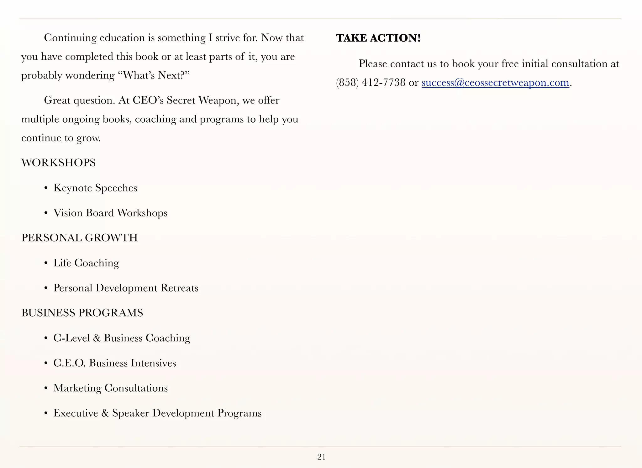 Continuing education is something I strive for. Now that        TAKE ACTION!
you have completed this book or at least parts of it, you are
                                                                         Please contact us to book your free initial consultation at
probably wondering “What’s Next?”
                                                                     (858) 412-7738 or success@ceossecretweapon.com.
     Great question. At CEO’s Secret Weapon, we offer
multiple ongoing books, coaching and programs to help you
continue to grow.

WORKSHOPS

     • Keynote Speeches

     • Vision Board Workshops

PERSONAL GROWTH

     • Life Coaching

     • Personal Development Retreats

BUSINESS PROGRAMS

     • C-Level & Business Coaching

     • C.E.O. Business Intensives

     • Marketing Consultations

     • Executive & Speaker Development Programs


                                                                21
 