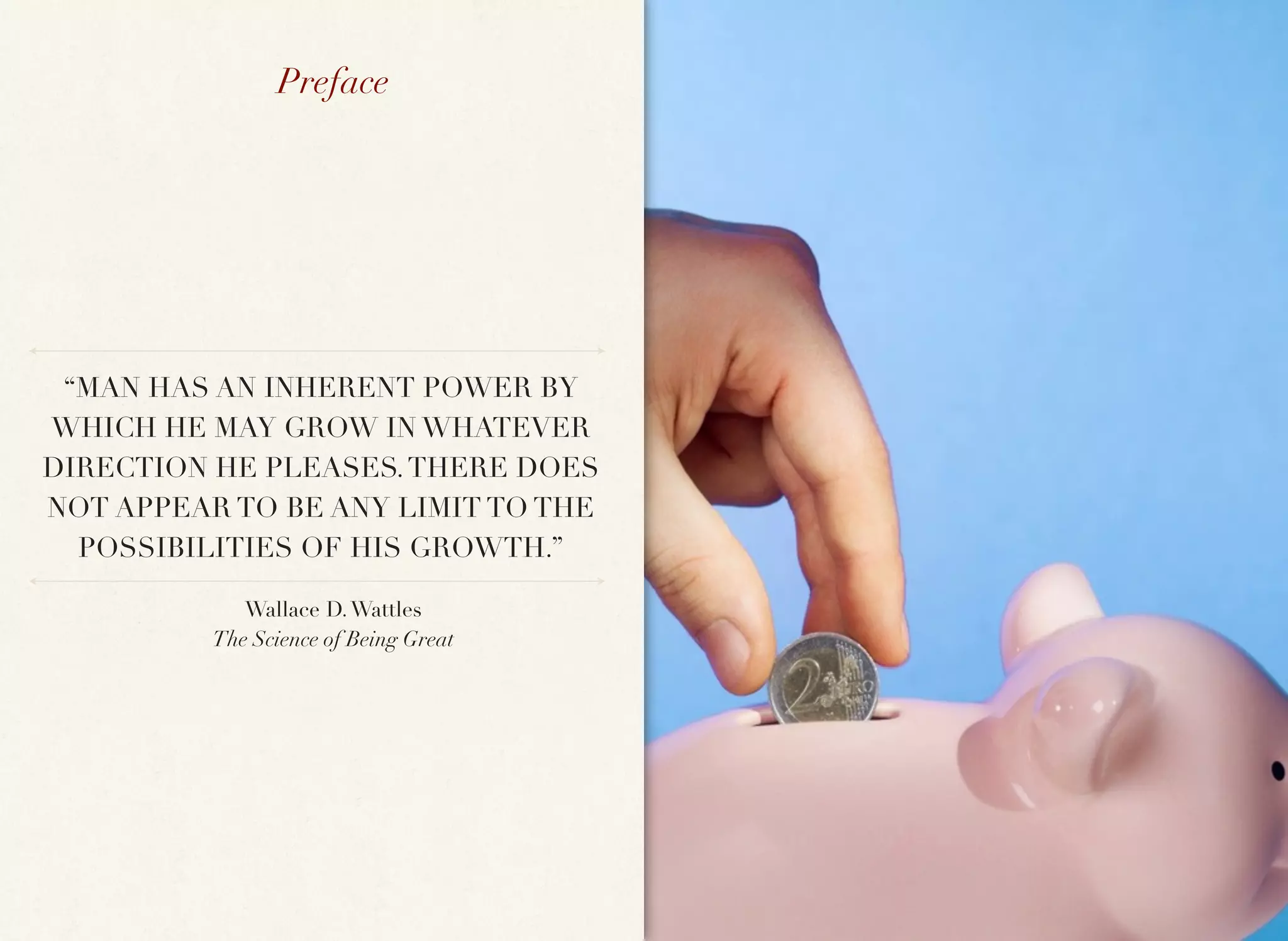 Preface




 “MAN HAS AN INHERENT POWER BY
WHICH HE MAY GROW IN WHATEVER
DIRECTION HE PLEASES. THERE DOES
NOT APPEAR TO BE ANY LIMIT TO THE
  POSSIBILITIES OF HIS GROWTH.”

             Wallace D. Wattles
          The Science of Being Great
 