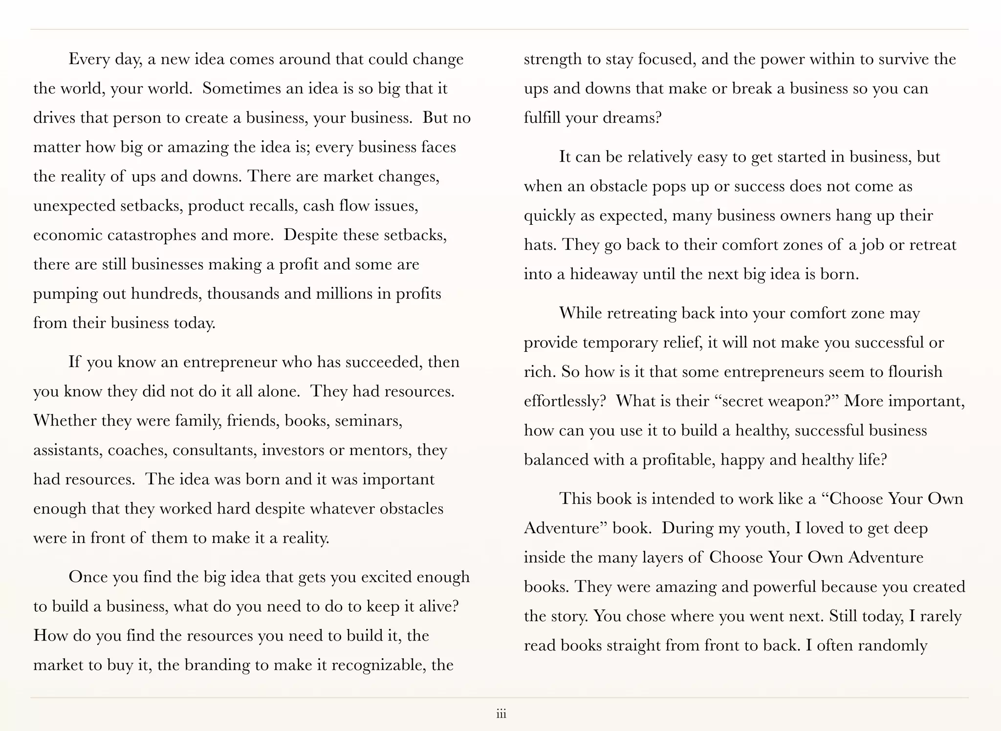 Every day, a new idea comes around that could change              strength to stay focused, and the power within to survive the
the world, your world. Sometimes an idea is so big that it             ups and downs that make or break a business so you can
drives that person to create a business, your business. But no         fulfill your dreams?
matter how big or amazing the idea is; every business faces
                                                                            It can be relatively easy to get started in business, but
the reality of ups and downs. There are market changes,
                                                                       when an obstacle pops up or success does not come as
unexpected setbacks, product recalls, cash flow issues,
                                                                       quickly as expected, many business owners hang up their
economic catastrophes and more. Despite these setbacks,
                                                                       hats. They go back to their comfort zones of a job or retreat
there are still businesses making a profit and some are
                                                                       into a hideaway until the next big idea is born.
pumping out hundreds, thousands and millions in profits
                                                                            While retreating back into your comfort zone may
from their business today.
                                                                       provide temporary relief, it will not make you successful or
     If you know an entrepreneur who has succeeded, then
                                                                       rich. So how is it that some entrepreneurs seem to flourish
you know they did not do it all alone. They had resources.
                                                                       effortlessly? What is their “secret weapon?” More important,
Whether they were family, friends, books, seminars,
                                                                       how can you use it to build a healthy, successful business
assistants, coaches, consultants, investors or mentors, they
                                                                       balanced with a profitable, happy and healthy life?
had resources. The idea was born and it was important
                                                                            This book is intended to work like a “Choose Your Own
enough that they worked hard despite whatever obstacles
                                                                       Adventure” book. During my youth, I loved to get deep
were in front of them to make it a reality.
                                                                       inside the many layers of Choose Your Own Adventure
     Once you find the big idea that gets you excited enough
                                                                       books. They were amazing and powerful because you created
to build a business, what do you need to do to keep it alive?
                                                                       the story. You chose where you went next. Still today, I rarely
How do you find the resources you need to build it, the
                                                                       read books straight from front to back. I often randomly
market to buy it, the branding to make it recognizable, the

                                                                 iii
 