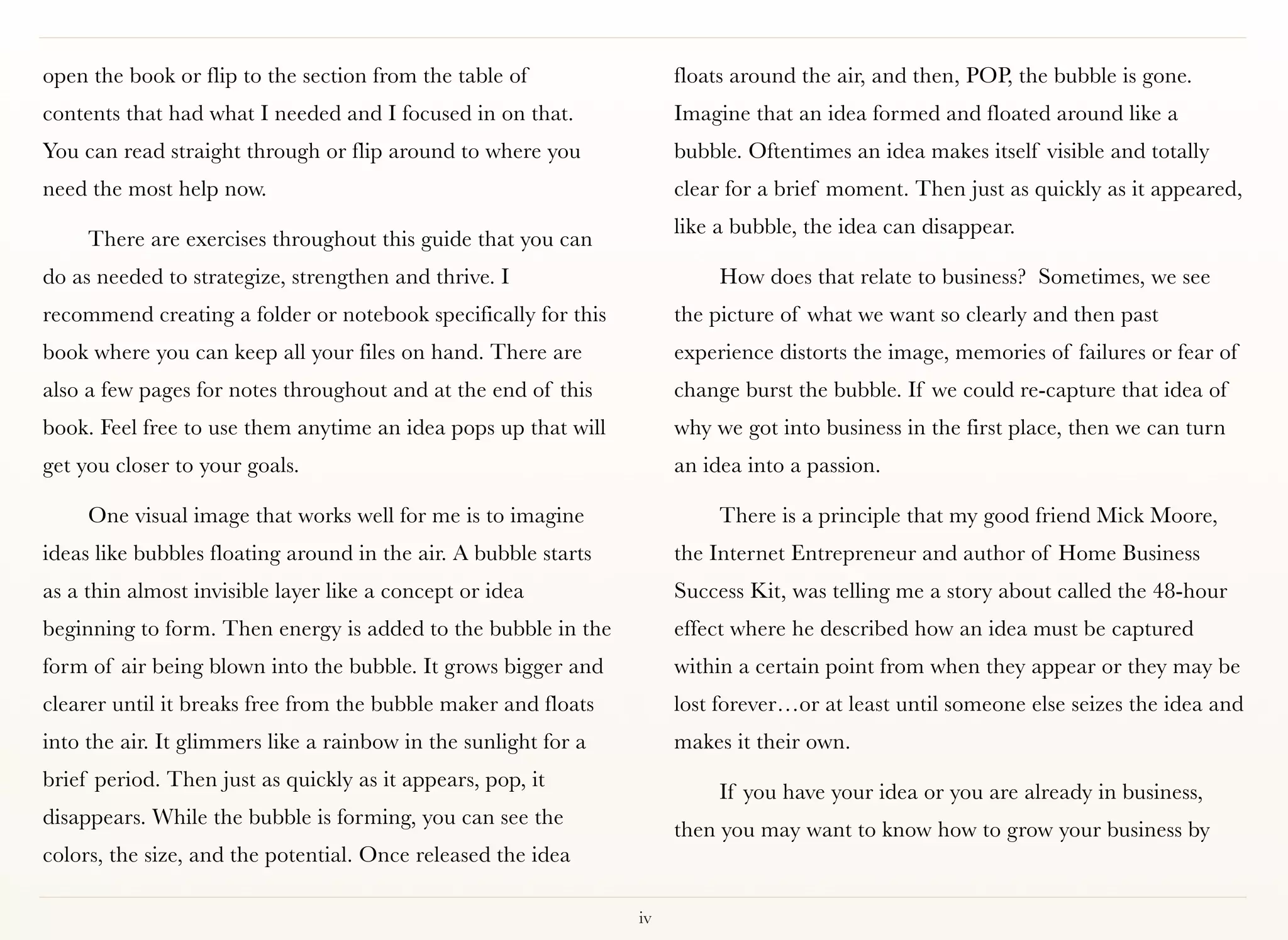 open the book or flip to the section from the table of                floats around the air, and then, POP, the bubble is gone.
contents that had what I needed and I focused in on that.             Imagine that an idea formed and floated around like a
You can read straight through or flip around to where you             bubble. Oftentimes an idea makes itself visible and totally
need the most help now.                                               clear for a brief moment. Then just as quickly as it appeared,
                                                                      like a bubble, the idea can disappear.
     There are exercises throughout this guide that you can
do as needed to strategize, strengthen and thrive. I                       How does that relate to business? Sometimes, we see
recommend creating a folder or notebook specifically for this         the picture of what we want so clearly and then past
book where you can keep all your files on hand. There are             experience distorts the image, memories of failures or fear of
also a few pages for notes throughout and at the end of this          change burst the bubble. If we could re-capture that idea of
book. Feel free to use them anytime an idea pops up that will         why we got into business in the first place, then we can turn
get you closer to your goals.                                         an idea into a passion.

     One visual image that works well for me is to imagine                 There is a principle that my good friend Mick Moore,
ideas like bubbles floating around in the air. A bubble starts        the Internet Entrepreneur and author of Home Business
as a thin almost invisible layer like a concept or idea               Success Kit, was telling me a story about called the 48-hour
beginning to form. Then energy is added to the bubble in the          effect where he described how an idea must be captured
form of air being blown into the bubble. It grows bigger and          within a certain point from when they appear or they may be
clearer until it breaks free from the bubble maker and floats         lost forever…or at least until someone else seizes the idea and
into the air. It glimmers like a rainbow in the sunlight for a        makes it their own.
brief period. Then just as quickly as it appears, pop, it
                                                                           If you have your idea or you are already in business,
disappears. While the bubble is forming, you can see the
                                                                      then you may want to know how to grow your business by
colors, the size, and the potential. Once released the idea

                                                                 iv
 