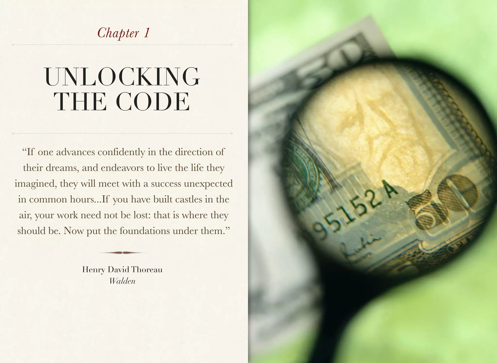 Chapter 1


      UNLOCKING
       THE CODE
  “If one advances confidently in the direction of
  their dreams, and endeavors to live the life they
imagined, they will meet with a success unexpected
 in common hours...If you have built castles in the
 air, your work need not be lost: that is where they
 should be. Now put the foundations under them.”


                Henry David Thoreau
                      Walden
 