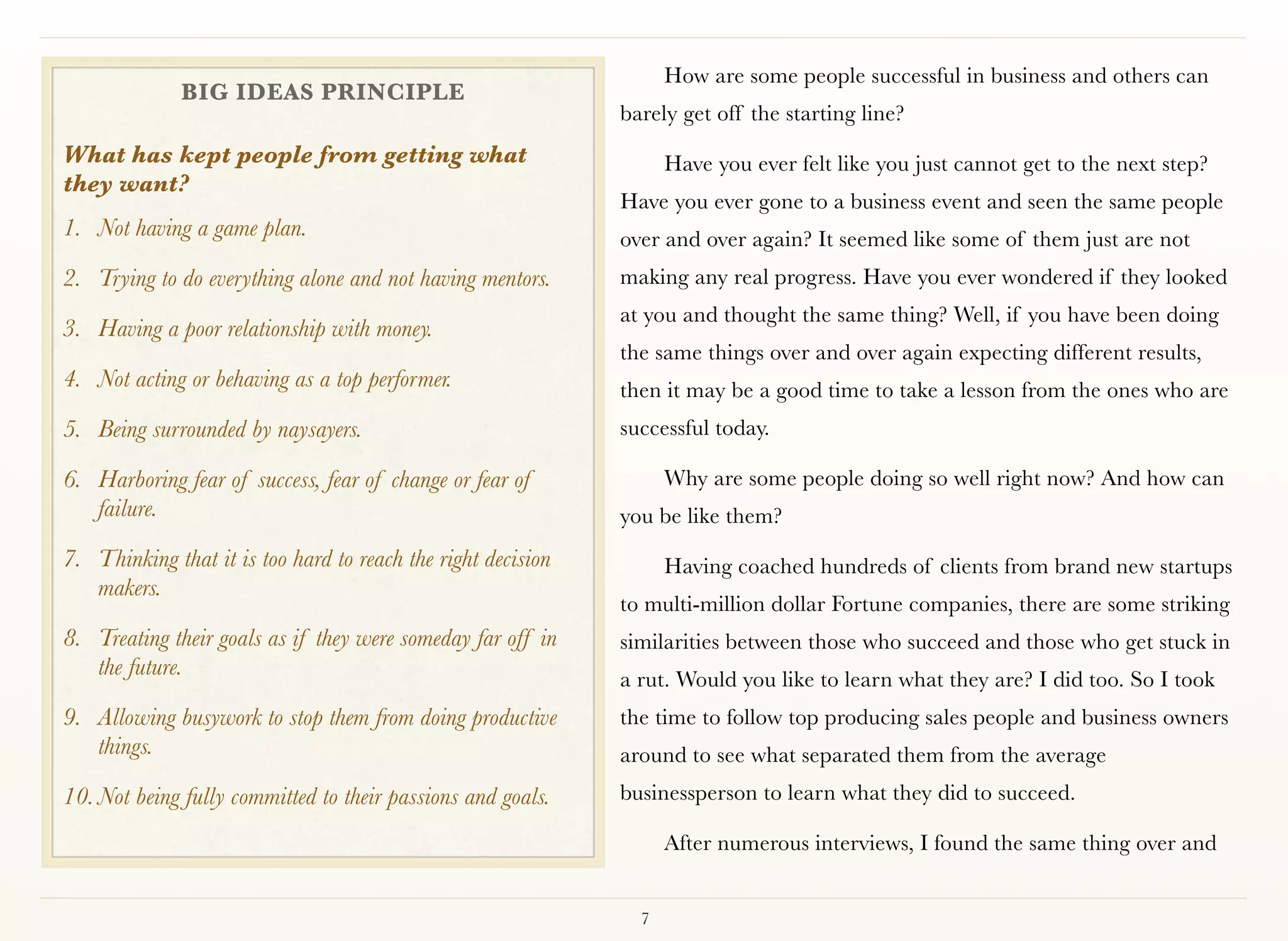 How are some people successful in business and others can
              BIG IDEAS PRINCIPLE
                                                              barely get off the starting line?
What has kept people from getting what                              Have you ever felt like you just cannot get to the next step?
they want?
                                                              Have you ever gone to a business event and seen the same people
1. Not having a game plan.                                    over and over again? It seemed like some of them just are not
2. Trying to do everything alone and not having mentors.      making any real progress. Have you ever wondered if they looked
                                                              at you and thought the same thing? Well, if you have been doing
3. Having a poor relationship with money.
                                                              the same things over and over again expecting different results,
4. Not acting or behaving as a top performer.                 then it may be a good time to take a lesson from the ones who are
5. Being surrounded by naysayers.                             successful today. 

6. Harboring fear of success, fear of change or fear of             Why are some people doing so well right now? And how can
   failure.                                                   you be like them?
7. Thinking that it is too hard to reach the right decision         Having coached hundreds of clients from brand new startups
   makers.
                                                              to multi-million dollar Fortune companies, there are some striking
8. Treating their goals as if they were someday far off in    similarities between those who succeed and those who get stuck in
   the future.                                                a rut. Would you like to learn what they are? I did too. So I took
9. Allowing busywork to stop them from doing productive       the time to follow top producing sales people and business owners
   things.                                                    around to see what separated them from the average
10. Not being fully committed to their passions and goals.    businessperson to learn what they did to succeed.

                                                                    After numerous interviews, I found the same thing over and


                                                                7
 