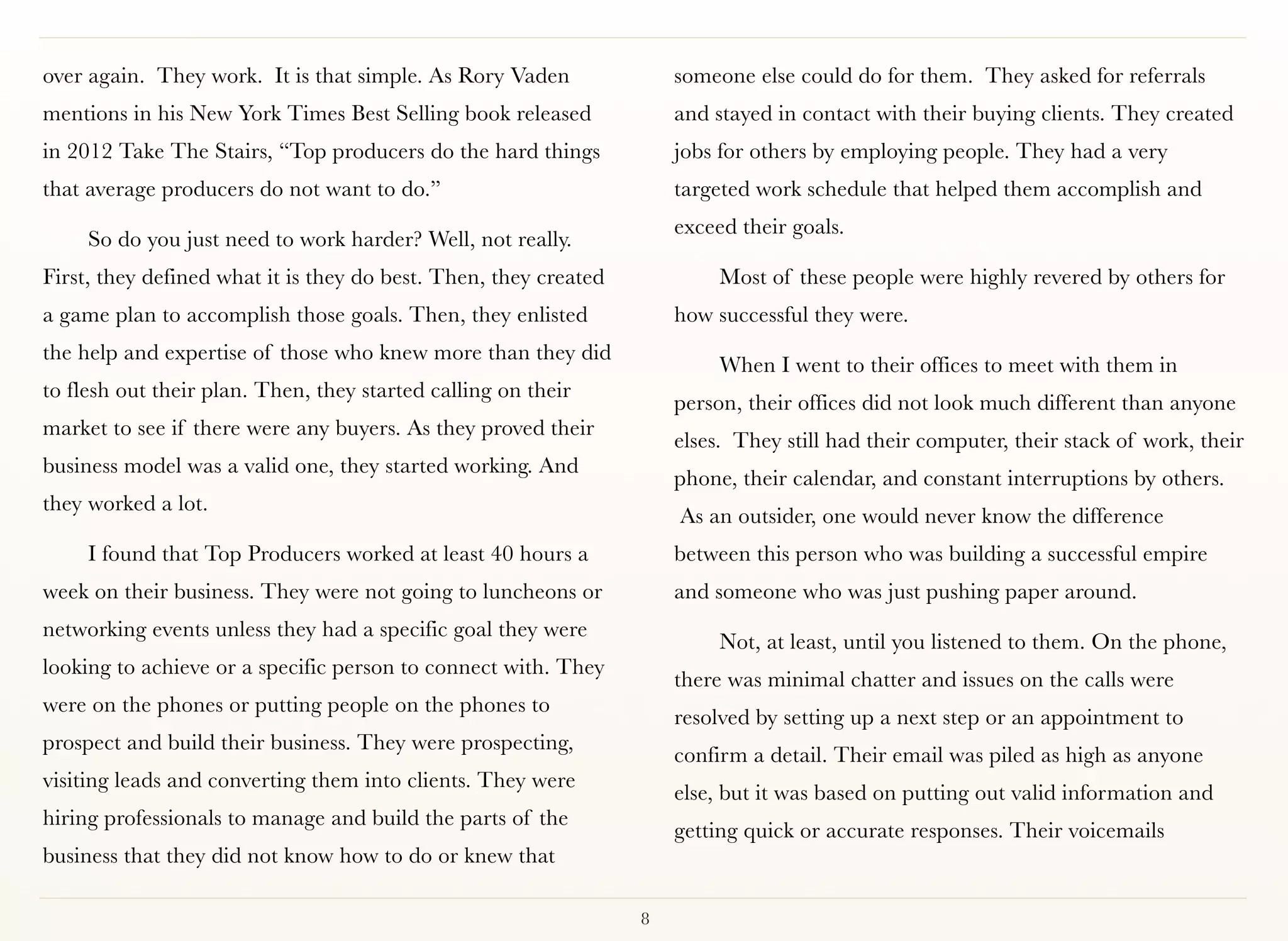 over again.  They work.  It is that simple. As Rory Vaden             someone else could do for them.  They asked for referrals
mentions in his New York Times Best Selling book released             and stayed in contact with their buying clients. They created
in 2012 Take The Stairs, “Top producers do the hard things            jobs for others by employing people. They had a very
that average producers do not want to do.”                            targeted work schedule that helped them accomplish and
                                                                      exceed their goals.
     So do you just need to work harder? Well, not really.
First, they defined what it is they do best. Then, they created            Most of these people were highly revered by others for
a game plan to accomplish those goals. Then, they enlisted            how successful they were. 
the help and expertise of those who knew more than they did
                                                                           When I went to their offices to meet with them in
to flesh out their plan. Then, they started calling on their
                                                                      person, their offices did not look much different than anyone
market to see if there were any buyers. As they proved their
                                                                      elses.  They still had their computer, their stack of work, their
business model was a valid one, they started working. And
                                                                      phone, their calendar, and constant interruptions by others.
they worked a lot. 
                                                                       As an outsider, one would never know the difference
     I found that Top Producers worked at least 40 hours a            between this person who was building a successful empire
week on their business. They were not going to luncheons or           and someone who was just pushing paper around.
networking events unless they had a specific goal they were
                                                                           Not, at least, until you listened to them. On the phone,
looking to achieve or a specific person to connect with. They
                                                                      there was minimal chatter and issues on the calls were
were on the phones or putting people on the phones to
                                                                      resolved by setting up a next step or an appointment to
prospect and build their business. They were prospecting,
                                                                      confirm a detail. Their email was piled as high as anyone
visiting leads and converting them into clients. They were
                                                                      else, but it was based on putting out valid information and
hiring professionals to manage and build the parts of the
                                                                      getting quick or accurate responses. Their voicemails
business that they did not know how to do or knew that

                                                                  8
 