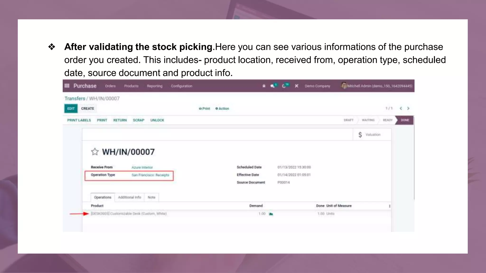 ❖ After validating the stock picking.Here you can see various informations of the purchase
order you created. This includes- product location, received from, operation type, scheduled
date, source document and product info.
 