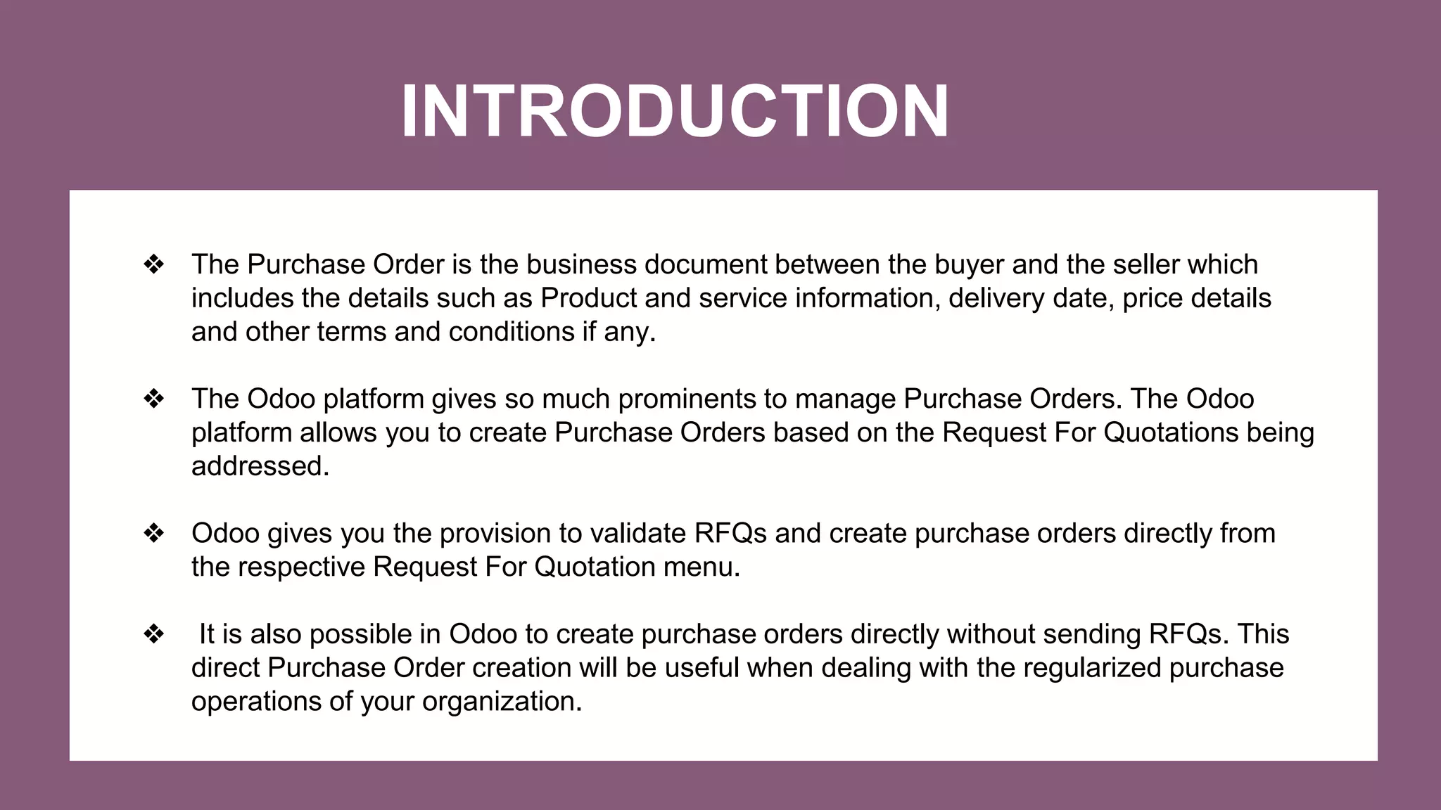 INTRODUCTION
❖ The Purchase Order is the business document between the buyer and the seller which
includes the details such as Product and service information, delivery date, price details
and other terms and conditions if any.
❖ The Odoo platform gives so much prominents to manage Purchase Orders. The Odoo
platform allows you to create Purchase Orders based on the Request For Quotations being
addressed.
❖ Odoo gives you the provision to validate RFQs and create purchase orders directly from
the respective Request For Quotation menu.
❖ It is also possible in Odoo to create purchase orders directly without sending RFQs. This
direct Purchase Order creation will be useful when dealing with the regularized purchase
operations of your organization.
 